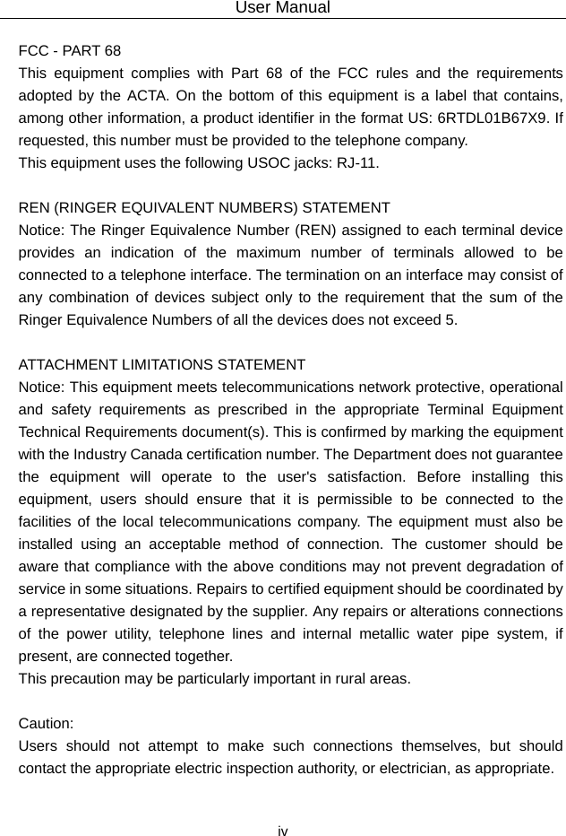 User Manual  iv FCC - PART 68   This equipment complies with Part 68 of the FCC rules and the requirements adopted by the ACTA. On the bottom of this equipment is a label that contains, among other information, a product identifier in the format US: 6RTDL01B67X9. If requested, this number must be provided to the telephone company.   This equipment uses the following USOC jacks: RJ-11.    REN (RINGER EQUIVALENT NUMBERS) STATEMENT   Notice: The Ringer Equivalence Number (REN) assigned to each terminal device provides an indication of the maximum number of terminals allowed to be connected to a telephone interface. The termination on an interface may consist of any combination of devices subject only to the requirement that the sum of the Ringer Equivalence Numbers of all the devices does not exceed 5.    ATTACHMENT LIMITATIONS STATEMENT   Notice: This equipment meets telecommunications network protective, operational and safety requirements as prescribed in the appropriate Terminal Equipment Technical Requirements document(s). This is confirmed by marking the equipment with the Industry Canada certification number. The Department does not guarantee the equipment will operate to the user&apos;s satisfaction. Before installing this equipment, users should ensure that it is permissible to be connected to the facilities of the local telecommunications company. The equipment must also be installed using an acceptable method of connection. The customer should be aware that compliance with the above conditions may not prevent degradation of service in some situations. Repairs to certified equipment should be coordinated by a representative designated by the supplier. Any repairs or alterations connections of the power utility, telephone lines and internal metallic water pipe system, if present, are connected together.   This precaution may be particularly important in rural areas.    Caution:  Users should not attempt to make such connections themselves, but should contact the appropriate electric inspection authority, or electrician, as appropriate.    