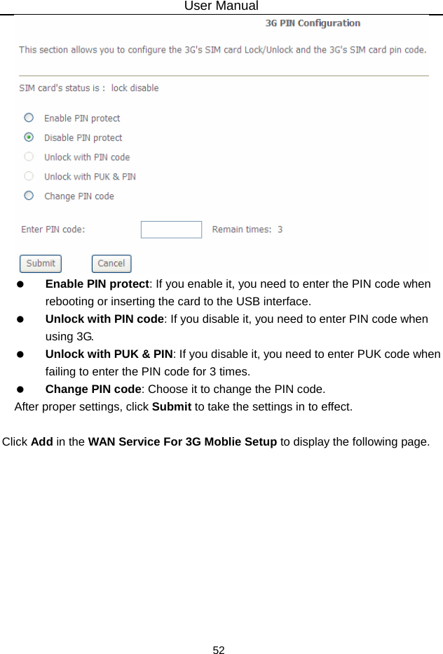 User Manual 52    Enable PIN protect: If you enable it, you need to enter the PIN code when rebooting or inserting the card to the USB interface.   Unlock with PIN code: If you disable it, you need to enter PIN code when using 3G.   Unlock with PUK &amp; PIN: If you disable it, you need to enter PUK code when failing to enter the PIN code for 3 times.   Change PIN code: Choose it to change the PIN code. After proper settings, click Submit to take the settings in to effect.  Click Add in the WAN Service For 3G Moblie Setup to display the following page. 