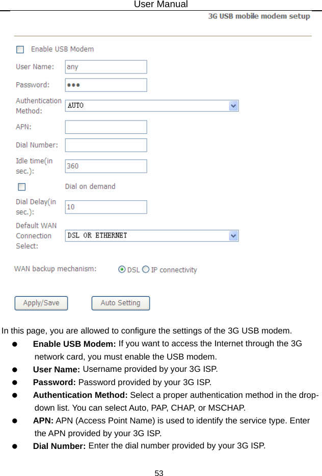 User Manual 53   In this page, you are allowed to configure the settings of the 3G USB modem.   Enable USB Modem: If you want to access the Internet through the 3G network card, you must enable the USB modem.     User Name: Username provided by your 3G ISP.   Password: Password provided by your 3G ISP.   Authentication Method: Select a proper authentication method in the drop- down list. You can select Auto, PAP, CHAP, or MSCHAP.   APN: APN (Access Point Name) is used to identify the service type. Enter the APN provided by your 3G ISP.     Dial Number: Enter the dial number provided by your 3G ISP. 