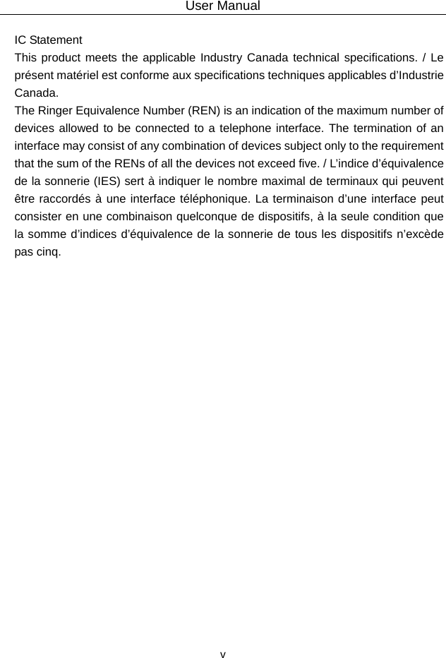 User Manual  v IC Statement   This product meets the applicable Industry Canada technical specifications. / Le présent matériel est conforme aux specifications techniques applicables d’Industrie Canada.  The Ringer Equivalence Number (REN) is an indication of the maximum number of devices allowed to be connected to a telephone interface. The termination of an interface may consist of any combination of devices subject only to the requirement that the sum of the RENs of all the devices not exceed five. / L’indice d’équivalence de la sonnerie (IES) sert à indiquer le nombre maximal de terminaux qui peuvent être raccordés à une interface téléphonique. La terminaison d’une interface peut consister en une combinaison quelconque de dispositifs, à la seule condition que la somme d’indices d’équivalence de la sonnerie de tous les dispositifs n’excède pas cinq. 