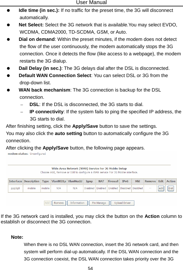 User Manual 54   Idle time (in sec.): If no traffic for the preset time, the 3G will disconnect automatically.   Net Select: Select the 3G network that is available.You may select EVDO, WCDMA, CDMA2000, TD-SCDMA, GSM, or Auto.   Dial on demand: Within the preset minutes, if the modem does not detect the flow of the user continuously, the modem automatically stops the 3G connection. Once it detects the flow (like access to a webpage), the modem restarts the 3G dialup.   Dail Delay (in sec.): The 3G delays dial after the DSL is disconnected.   Default WAN Connection Select: You can select DSL or 3G from the drop-down list.   WAN back mechanism: The 3G connection is backup for the DSL connection. – DSL: If the DSL is disconnected, the 3G starts to dial. – IP connectivity: If the system fails to ping the specified IP address, the 3G starts to dial. After finishing setting, click the Apply/Save button to save the settings. You may also click the auto setting button to automatically configure the 3G connection. After clicking the Apply/Save button, the following page appears.   If the 3G network card is installed, you may click the button on the Action column to establish or disconnect the 3G connection. Note: When there is no DSL WAN connection, insert the 3G network card, and then system will perform dial-up automatically. If the DSL WAN connection and the 3G connection coexist, the DSL WAN connection takes priority over the 3G 