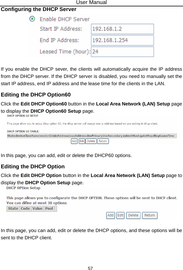 User Manual 57 Configuring the DHCP Server   If you enable the DHCP sever, the clients will automatically acquire the IP address from the DHCP server. If the DHCP server is disabled, you need to manually set the start IP address, end IP address and the lease time for the clients in the LAN. Editing the DHCP Option60 Click the Edit DHCP Option60 button in the Local Area Network (LAN) Setup page to display the DHCP Option60 Setup page.   In this page, you can add, edit or delete the DHCP60 options. Editing the DHCP Option Click the Edit DHCP Option button in the Local Area Network (LAN) Setup page to display the DHCP Option Setup page.     In this page, you can add, edit or delete the DHCP options, and these options will be sent to the DHCP client.  