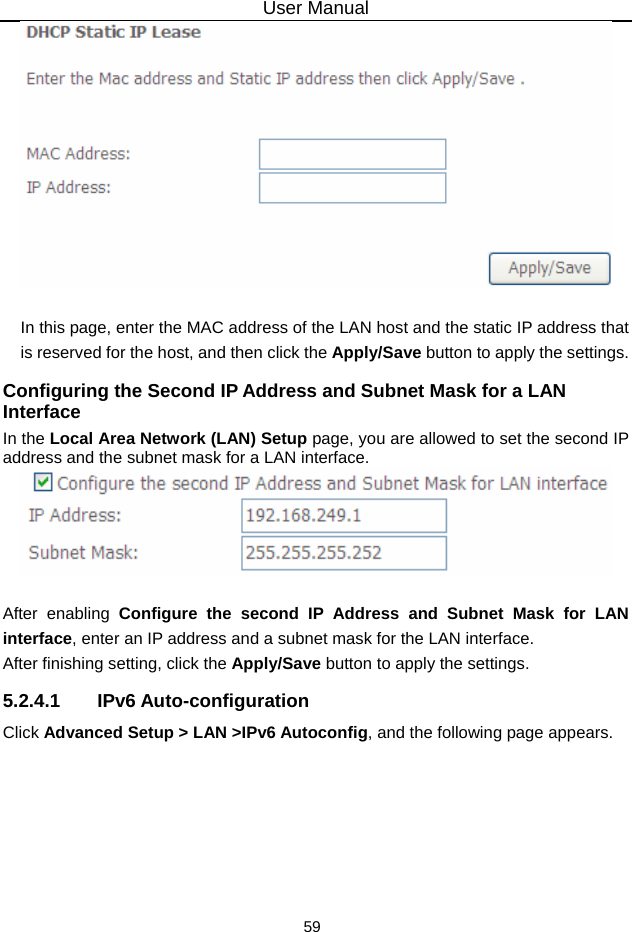 User Manual 59   In this page, enter the MAC address of the LAN host and the static IP address that is reserved for the host, and then click the Apply/Save button to apply the settings. Configuring the Second IP Address and Subnet Mask for a LAN Interface In the Local Area Network (LAN) Setup page, you are allowed to set the second IP address and the subnet mask for a LAN interface.   After enabling Configure the second IP Address and Subnet Mask for LAN interface, enter an IP address and a subnet mask for the LAN interface.   After finishing setting, click the Apply/Save button to apply the settings. 5.2.4.1 IPv6 Auto-configuration Click Advanced Setup &gt; LAN &gt;IPv6 Autoconfig, and the following page appears.   