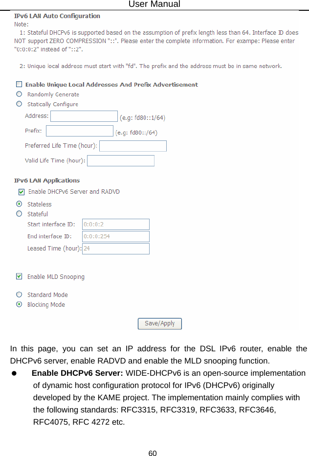 User Manual 60   In this page, you can set an IP address for the DSL IPv6 router, enable the DHCPv6 server, enable RADVD and enable the MLD snooping function.   Enable DHCPv6 Server: WIDE-DHCPv6 is an open-source implementation of dynamic host configuration protocol for IPv6 (DHCPv6) originally developed by the KAME project. The implementation mainly complies with the following standards: RFC3315, RFC3319, RFC3633, RFC3646, RFC4075, RFC 4272 etc. 