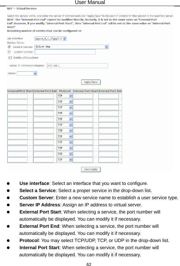 User Manual 62     Use interface: Select an interface that you want to configure.   Select a Service: Select a proper service in the drop-down list.   Custom Server: Enter a new service name to establish a user service type.   Server IP Address: Assign an IP address to virtual server.   External Port Start: When selecting a service, the port number will automatically be displayed. You can modify it if necessary.   External Port End: When selecting a service, the port number will automatically be displayed. You can modify it if necessary.   Protocol: You may select TCP/UDP, TCP, or UDP in the drop-down list.   Internal Port Start: When selecting a service, the port number will automatically be displayed. You can modify it if necessary. 