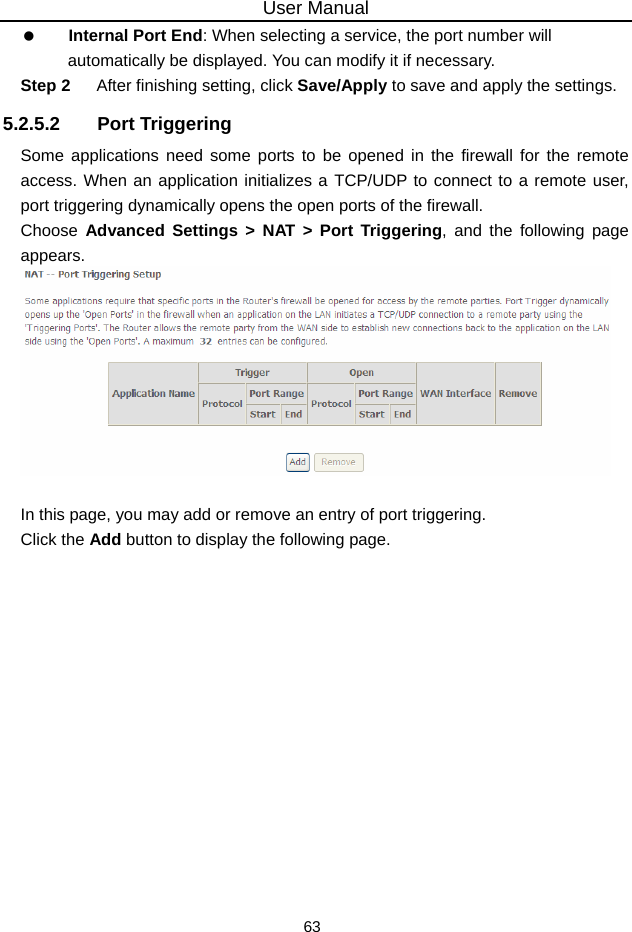 User Manual 63   Internal Port End: When selecting a service, the port number will automatically be displayed. You can modify it if necessary. Step 2  After finishing setting, click Save/Apply to save and apply the settings. 5.2.5.2 Port Triggering Some applications need some ports to be opened in the firewall for the remote access. When an application initializes a TCP/UDP to connect to a remote user, port triggering dynamically opens the open ports of the firewall. Choose  Advanced Settings &gt; NAT &gt; Port Triggering, and the following page appears.   In this page, you may add or remove an entry of port triggering. Click the Add button to display the following page. 