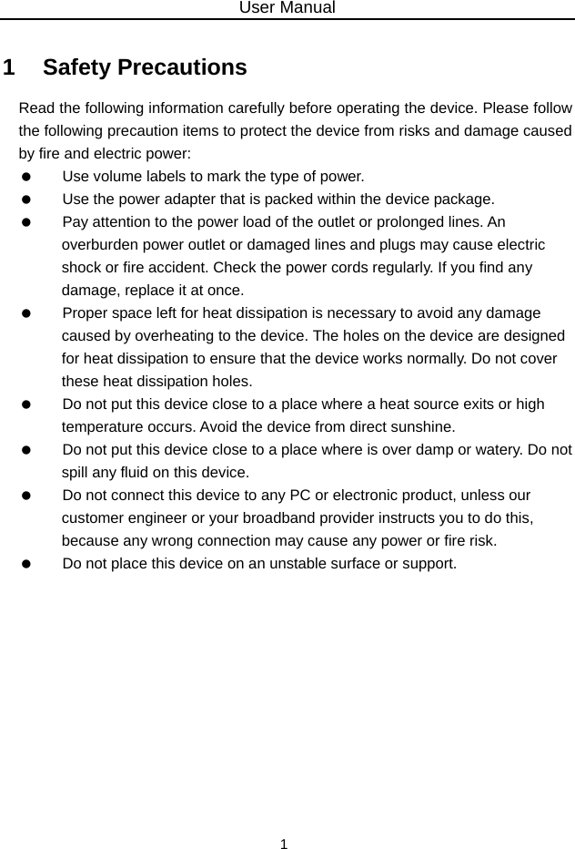 User Manual 1 1   Safety Precautions Read the following information carefully before operating the device. Please follow the following precaution items to protect the device from risks and damage caused by fire and electric power:    Use volume labels to mark the type of power.    Use the power adapter that is packed within the device package.    Pay attention to the power load of the outlet or prolonged lines. An overburden power outlet or damaged lines and plugs may cause electric shock or fire accident. Check the power cords regularly. If you find any damage, replace it at once.    Proper space left for heat dissipation is necessary to avoid any damage caused by overheating to the device. The holes on the device are designed for heat dissipation to ensure that the device works normally. Do not cover these heat dissipation holes.    Do not put this device close to a place where a heat source exits or high temperature occurs. Avoid the device from direct sunshine.    Do not put this device close to a place where is over damp or watery. Do not spill any fluid on this device.    Do not connect this device to any PC or electronic product, unless our customer engineer or your broadband provider instructs you to do this, because any wrong connection may cause any power or fire risk.    Do not place this device on an unstable surface or support.  