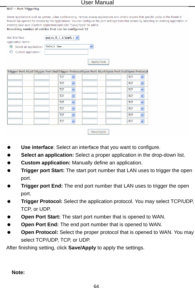 User Manual 64     Use interface: Select an interface that you want to configure.   Select an application: Select a proper application in the drop-down list.   Custom application: Manually define an application.   Trigger port Start: The start port number that LAN uses to trigger the open port.   Trigger port End: The end port number that LAN uses to trigger the open port.   Trigger Protocol: Select the application protocol. You may select TCP/UDP, TCP, or U DP.   Open Port Start: The start port number that is opened to WAN.     Open Port End: The end port number that is opened to WAN.   Open Protocol: Select the proper protocol that is opened to WAN. You may select TCP/UDP, TCP, or UDP. After finishing setting, click Save/Apply to apply the settings.  Note: 