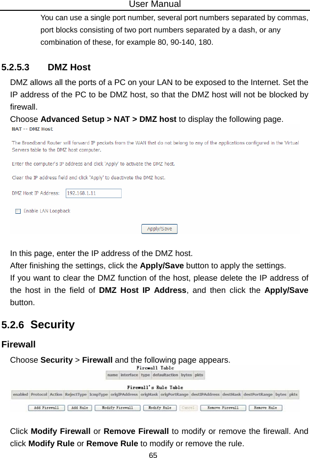 User Manual 65 You can use a single port number, several port numbers separated by commas, port blocks consisting of two port numbers separated by a dash, or any combination of these, for example 80, 90-140, 180. 5.2.5.3 DMZ Host DMZ allows all the ports of a PC on your LAN to be exposed to the Internet. Set the IP address of the PC to be DMZ host, so that the DMZ host will not be blocked by firewall. Choose Advanced Setup &gt; NAT &gt; DMZ host to display the following page.   In this page, enter the IP address of the DMZ host. After finishing the settings, click the Apply/Save button to apply the settings. If you want to clear the DMZ function of the host, please delete the IP address of the host in the field of DMZ Host IP Address, and then click the Apply/Save button. 5.2.6  Security Firewall Choose Security &gt; Firewall and the following page appears.   Click Modify Firewall or Remove Firewall to modify or remove the firewall. And click Modify Rule or Remove Rule to modify or remove the rule. 