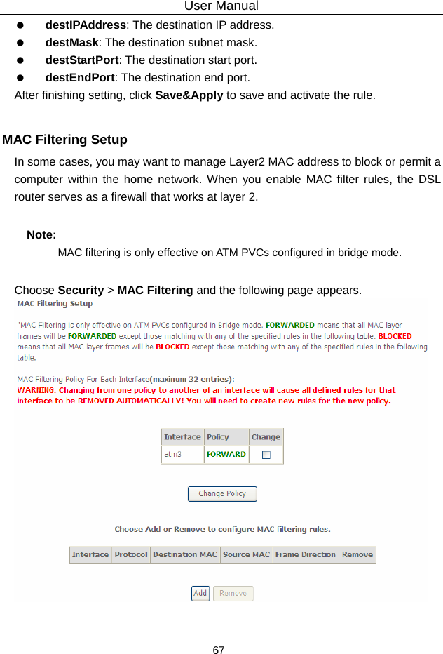 User Manual 67   destIPAddress: The destination IP address.   destMask: The destination subnet mask.   destStartPort: The destination start port.   destEndPort: The destination end port. After finishing setting, click Save&amp;Apply to save and activate the rule.  MAC Filtering Setup In some cases, you may want to manage Layer2 MAC address to block or permit a computer within the home network. When you enable MAC filter rules, the DSL router serves as a firewall that works at layer 2. Note: MAC filtering is only effective on ATM PVCs configured in bridge mode. Choose Security &gt; MAC Filtering and the following page appears.   