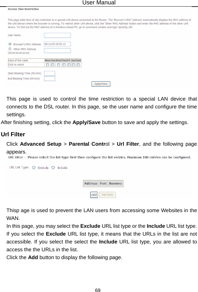 User Manual 69   This page is used to control the time restriction to a special LAN device that connects to the DSL router. In this page, se the user name and configure the time settings.  After finishing setting, click the Apply/Save button to save and apply the settings. Url Filter Click Advanced Setup &gt; Parental Control &gt; Url Filter, and the following page appears.   Thisp age is used to prevent the LAN users from accessing some Websites in the WAN. In this page, you may select the Exclude URL list type or the Include URL list type. If you select the Exclude URL list type, it means that the URLs in the list are not accessible. If you select the select the Include URL list type, you are allowed to access the the URLs in the list. Click the Add button to display the following page. 