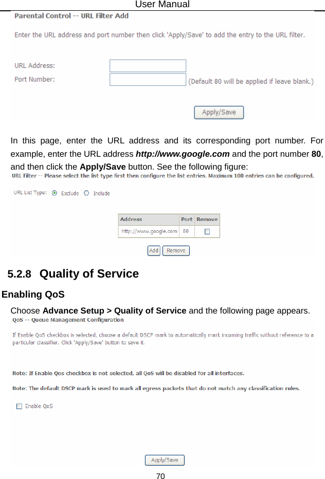 User Manual 70   In this page, enter the URL address and its corresponding port number. For example, enter the URL address http://www.google.com and the port number 80, and then click the Apply/Save button. See the following figure:  5.2.8   Quality of Service Enabling QoS Choose Advance Setup &gt; Quality of Service and the following page appears.  