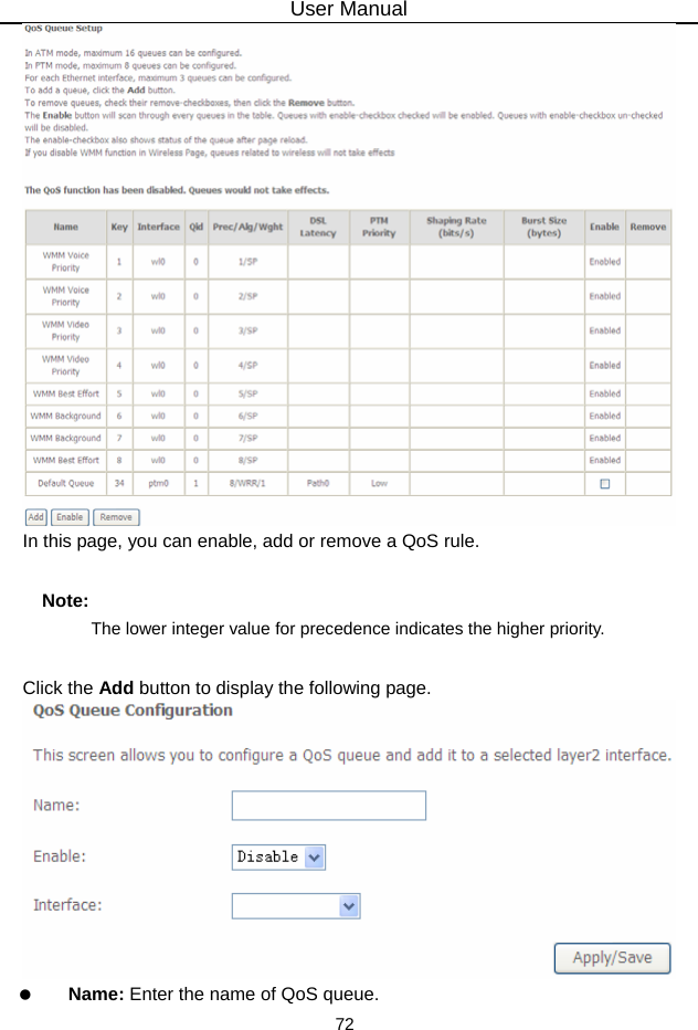 User Manual 72  In this page, you can enable, add or remove a QoS rule.   Note: The lower integer value for precedence indicates the higher priority. Click the Add button to display the following page.    Name: Enter the name of QoS queue. 