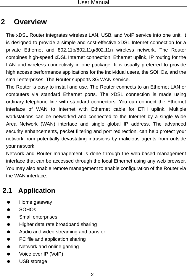 User Manual 2 2   Overview The xDSL Router integrates wireless LAN, USB, and VoIP service into one unit. It is designed to provide a simple and cost-effective xDSL Internet connection for a private Ethernet and 802.11b/802.11g/802.11n wireless network. The Router combines high-speed xDSL Internet connection, Ethernet uplink, IP routing for the LAN and wireless connectivity in one package. It is usually preferred to provide high access performance applications for the individual users, the SOHOs, and the small enterprises. The Router supports 3G WAN service. The Router is easy to install and use. The Router connects to an Ethernet LAN or computers via standard Ethernet ports. The xDSL connection is made using ordinary telephone line with standard connectors. You can connect the Ethernet interface of WAN to Internet with Ethernet cable for ETH uplink. Multiple workstations can be networked and connected to the Internet by a single Wide Area Network (WAN) interface and single global IP address. The advanced security enhancements, packet filtering and port redirection, can help protect your network from potentially devastating intrusions by malicious agents from outside your network. Network and Router management is done through the web-based management interface that can be accessed through the local Ethernet using any web browser. You may also enable remote management to enable configuration of the Router via the WAN interface. 2.1   Application   Home gateway   SOHOs   Small enterprises    Higher data rate broadband sharing    Audio and video streaming and transfer    PC file and application sharing    Network and online gaming    Voice over IP (VoIP)   USB storage 