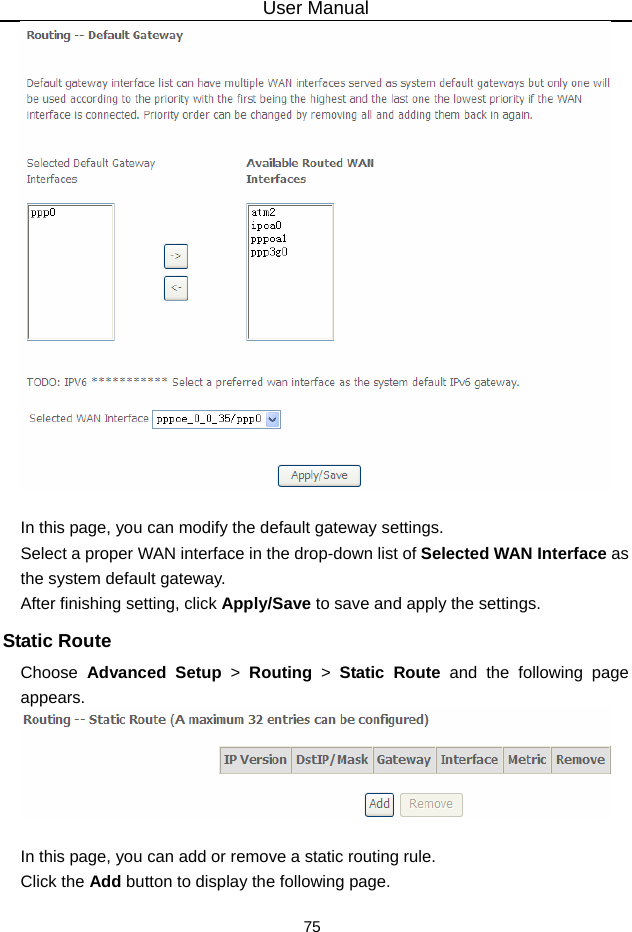 User Manual 75   In this page, you can modify the default gateway settings. Select a proper WAN interface in the drop-down list of Selected WAN Interface as the system default gateway.   After finishing setting, click Apply/Save to save and apply the settings. Static Route Choose  Advanced Setup &gt; Routing &gt; Static Route and the following page appears.   In this page, you can add or remove a static routing rule. Click the Add button to display the following page. 