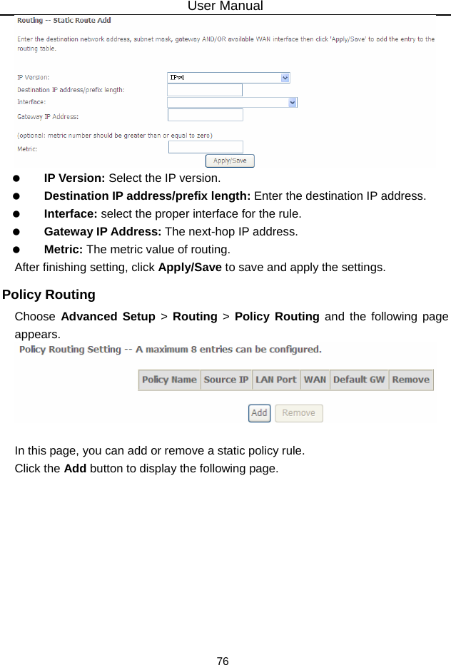 User Manual 76    IP Version: Select the IP version.   Destination IP address/prefix length: Enter the destination IP address.   Interface: select the proper interface for the rule.   Gateway IP Address: The next-hop IP address.   Metric: The metric value of routing. After finishing setting, click Apply/Save to save and apply the settings. Policy Routing Choose  Advanced Setup &gt; Routing &gt; Policy Routing and the following page appears.   In this page, you can add or remove a static policy rule. Click the Add button to display the following page. 