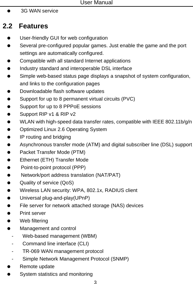 User Manual 3    3G WAN service 2.2   Features    User-friendly GUI for web configuration    Several pre-configured popular games. Just enable the game and the port settings are automatically configured.    Compatible with all standard Internet applications    Industry standard and interoperable DSL interface    Simple web-based status page displays a snapshot of system configuration, and links to the configuration pages    Downloadable flash software updates    Support for up to 8 permanent virtual circuits (PVC)    Support for up to 8 PPPoE sessions    Support RIP v1 &amp; RIP v2    WLAN with high-speed data transfer rates, compatible with IEEE 802.11b/g/n    Optimized Linux 2.6 Operating System    IP routing and bridging    Asynchronous transfer mode (ATM) and digital subscriber line (DSL) support    Packet Transfer Mode (PTM)    Ethernet (ETH) Transfer Mode    Point-to-point protocol (PPP)    Network/port address translation (NAT/PAT)    Quality of service (QoS)    Wireless LAN security: WPA, 802.1x, RADIUS client   Universal plug-and-play(UPnP)    File server for network attached storage (NAS) devices   Print server   Web filtering    Management and control -  Web-based management (WBM) -  Command line interface (CLI) -  TR-069 WAN management protocol -  Simple Network Management Protocol (SNMP)   Remote update    System statistics and monitoring 