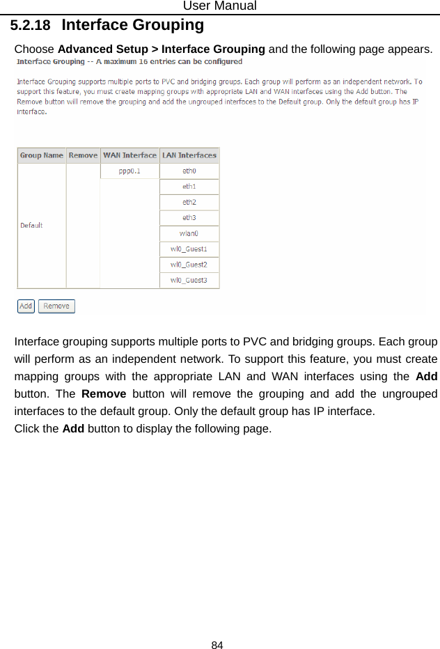 User Manual 84 5.2.18   Interface Grouping Choose Advanced Setup &gt; Interface Grouping and the following page appears.   Interface grouping supports multiple ports to PVC and bridging groups. Each group will perform as an independent network. To support this feature, you must create mapping groups with the appropriate LAN and WAN interfaces using the Add button. The Remove button will remove the grouping and add the ungrouped interfaces to the default group. Only the default group has IP interface. Click the Add button to display the following page. 