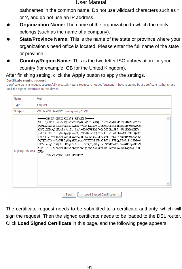 User Manual 91 pathnames in the common name. Do not use wildcard characters such as * or ?, and do not use an IP address.   Organization Name: The name of the organization to which the entity belongs (such as the name of a company).   State/Province Name: This is the name of the state or province where your organization&apos;s head office is located. Please enter the full name of the state or province.   Country/Region Name: This is the two-letter ISO abbreviation for your country (for example, GB for the United Kingdom). After finishing setting, click the Apply button to apply the settings.   The certificate request needs to be submitted to a certificate authority, which will sign the request. Then the signed certificate needs to be loaded to the DSL router. Click Load Signed Certificate in this page, and the following page appears.   