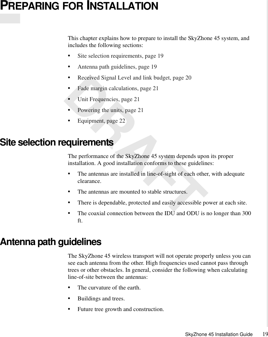 SkyZhone 45 Installation Guide 192 DRAFTPREPARING FOR INSTALLATIONThis chapter explains how to prepare to install the SkyZhone 45 system, and includes the following sections:•Site selection requirements, page 19•Antenna path guidelines, page 19•Received Signal Level and link budget, page 20•Fade margin calculations, page 21•Unit Frequencies, page 21•Powering the units, page 21•Equipment, page 22Site selection requirementsThe performance of the SkyZhone 45 system depends upon its proper installation. A good installation conforms to these guidelines:•The antennas are installed in line-of-sight of each other, with adequate clearance.•The antennas are mounted to stable structures.•There is dependable, protected and easily accessible power at each site.•The coaxial connection between the IDU and ODU is no longer than 300 ft.Antenna path guidelinesThe SkyZhone 45 wireless transport will not operate properly unless you can see each antenna from the other. High frequencies used cannot pass through trees or other obstacles. In general, consider the following when calculating line-of-site between the antennas:•The curvature of the earth.•Buildings and trees.•Future tree growth and construction.