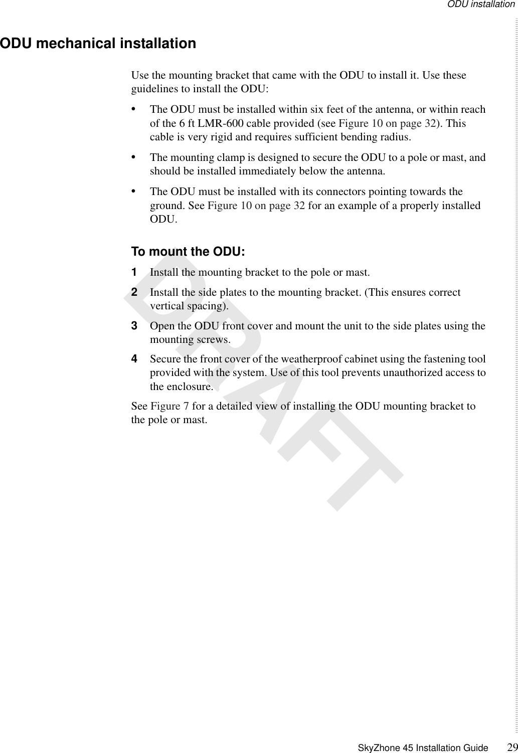 ODU installation SkyZhone 45 Installation Guide 29 DRAFTODU mechanical installationUse the mounting bracket that came with the ODU to install it. Use these guidelines to install the ODU:•The ODU must be installed within six feet of the antenna, or within reach of the 6 ft LMR-600 cable provided (see Figure 10 on page 32). This cable is very rigid and requires sufficient bending radius.•The mounting clamp is designed to secure the ODU to a pole or mast, and should be installed immediately below the antenna. •The ODU must be installed with its connectors pointing towards the ground. See Figure 10 on page 32 for an example of a properly installed ODU.To mount the ODU:1Install the mounting bracket to the pole or mast.2Install the side plates to the mounting bracket. (This ensures correct vertical spacing).3Open the ODU front cover and mount the unit to the side plates using the mounting screws. 4Secure the front cover of the weatherproof cabinet using the fastening tool provided with the system. Use of this tool prevents unauthorized access to the enclosure. See Figure 7 for a detailed view of installing the ODU mounting bracket to the pole or mast. 