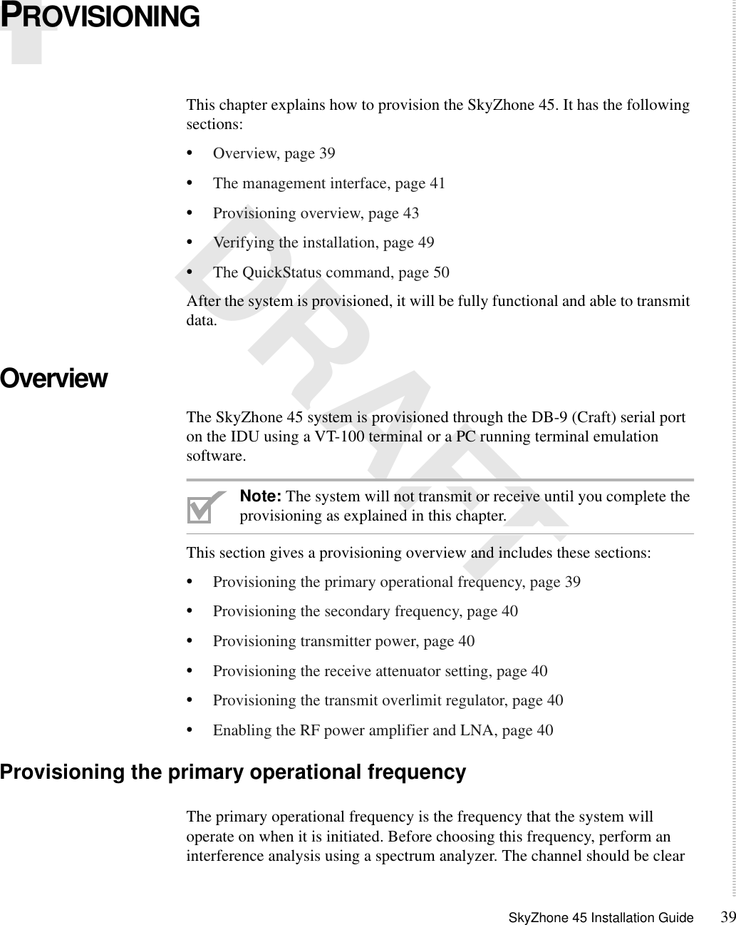 SkyZhone 45 Installation Guide 394 DRAFTPROVISIONINGThis chapter explains how to provision the SkyZhone 45. It has the following sections:•Overview, page 39•The management interface, page 41•Provisioning overview, page 43•Verifying the installation, page 49•The QuickStatus command, page 50After the system is provisioned, it will be fully functional and able to transmit data.OverviewThe SkyZhone 45 system is provisioned through the DB-9 (Craft) serial port on the IDU using a VT-100 terminal or a PC running terminal emulation software. Note: The system will not transmit or receive until you complete the provisioning as explained in this chapter. This section gives a provisioning overview and includes these sections:•Provisioning the primary operational frequency, page 39•Provisioning the secondary frequency, page 40•Provisioning transmitter power, page 40•Provisioning the receive attenuator setting, page 40•Provisioning the transmit overlimit regulator, page 40•Enabling the RF power amplifier and LNA, page 40Provisioning the primary operational frequencyThe primary operational frequency is the frequency that the system will operate on when it is initiated. Before choosing this frequency, perform an interference analysis using a spectrum analyzer. The channel should be clear 