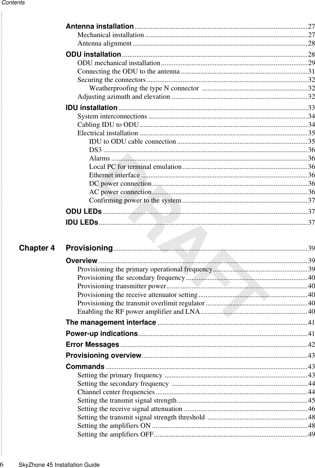 Contents6SkyZhone 45 Installation Guide DRAFTAntenna installation.................................................................................................27Mechanical installation...........................................................................................27Antenna alignment..................................................................................................28ODU installation........................................................................................................28ODU mechanical installation..................................................................................29Connecting the ODU to the antenna.......................................................................31Securing the connectors..........................................................................................32Weatherproofing the type N connector  ...........................................................32Adjusting azimuth and elevation ............................................................................32IDU installation..........................................................................................................33System interconnections .........................................................................................34Cabling IDU to ODU..............................................................................................34Electrical installation ..............................................................................................35IDU to ODU cable connection.........................................................................35DS3 ..................................................................................................................36Alarms ..............................................................................................................36Local PC for terminal emulation......................................................................36Ethernet interface .............................................................................................36DC power connection.......................................................................................36AC power connection.......................................................................................36Confirming power to the system ......................................................................37ODU LEDs...................................................................................................................37IDU LEDs.....................................................................................................................37Chapter 4 Provisioning.............................................................................................................39Overview .....................................................................................................................39Provisioning the primary operational frequency.....................................................39Provisioning the secondary frequency....................................................................40Provisioning transmitter power...............................................................................40Provisioning the receive attenuator setting.............................................................40Provisioning the transmit overlimit regulator.........................................................40Enabling the RF power amplifier and LNA............................................................40The management interface ....................................................................................41Power-up indications...............................................................................................41Error Messages.........................................................................................................42Provisioning overview.............................................................................................43Commands .................................................................................................................43Setting the primary frequency ................................................................................43Setting the secondary frequency ............................................................................44Channel center frequencies.....................................................................................44Setting the transmit signal strength.........................................................................45Setting the receive signal attenuation .....................................................................46Setting the transmit signal strength threshold ........................................................48Setting the amplifiers ON .......................................................................................48Setting the amplifiers OFF......................................................................................49