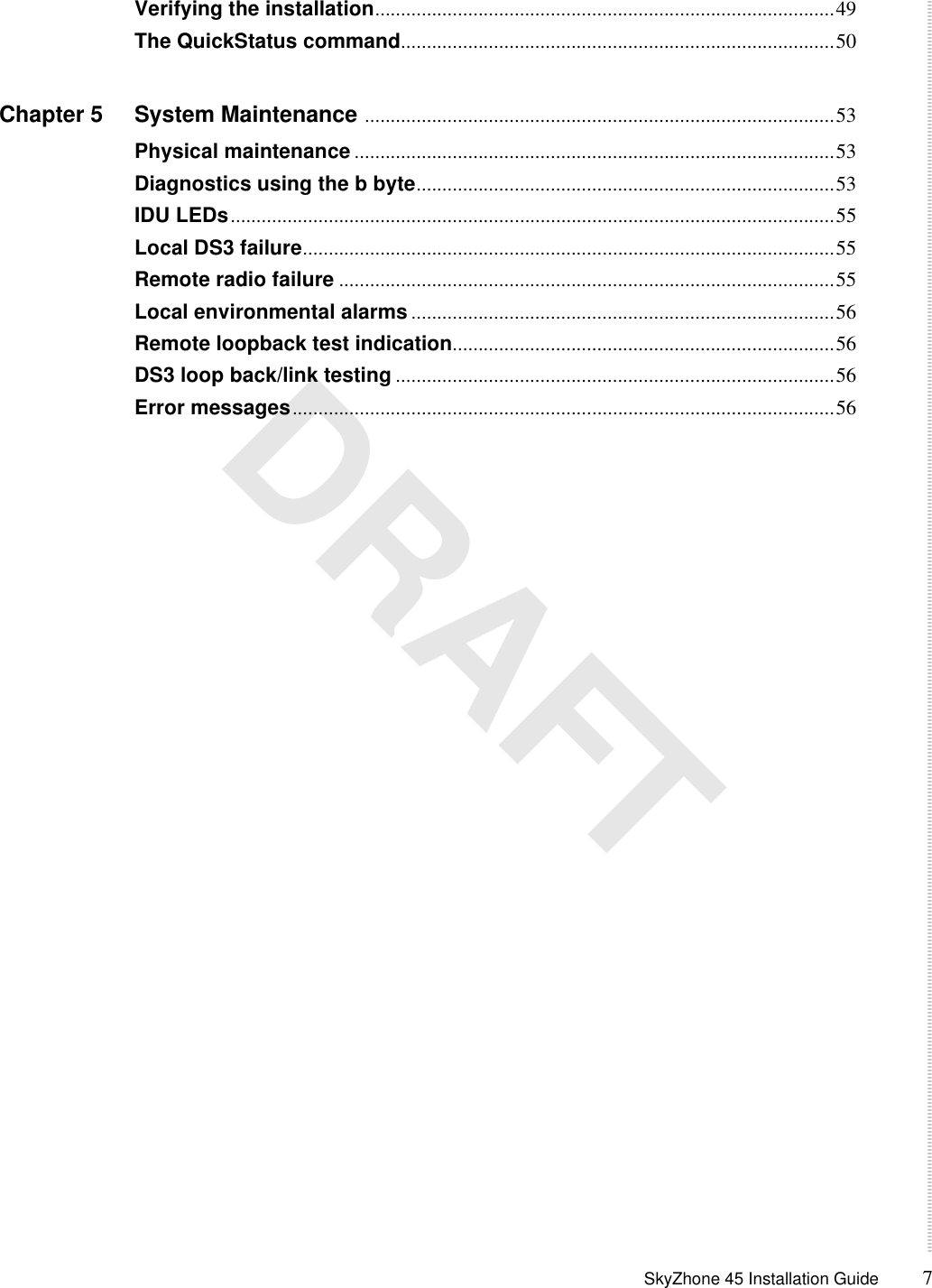  SkyZhone 45 Installation Guide 7 DRAFTVerifying the installation.........................................................................................49The QuickStatus command....................................................................................50Chapter 5 System Maintenance ...........................................................................................53Physical maintenance .............................................................................................53Diagnostics using the b byte.................................................................................53IDU LEDs.....................................................................................................................55Local DS3 failure.......................................................................................................55Remote radio failure ................................................................................................55Local environmental alarms..................................................................................56Remote loopback test indication..........................................................................56DS3 loop back/link testing .....................................................................................56Error messages.........................................................................................................56