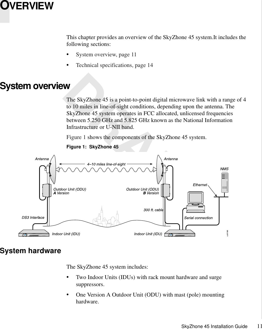 SkyZhone 45 Installation Guide 111 DRAFTOVERVIEWThis chapter provides an overview of the SkyZhone 45 system.It includes the following sections:•System overview, page 11•Technical specifications, page 14System overviewThe SkyZhone 45 is a point-to-point digital microwave link with a range of 4 to 10 miles in line-of-sight conditions, depending upon the antenna. The SkyZhone 45 system operates in FCC allocated, unlicensed frequencies between 5.250 GHz and 5.825 GHz known as the National Information Infrastructure or U-NII band.Figure 1 shows the components of the SkyZhone 45 system.Figure 1:  SkyZhone 45 System hardwareThe SkyZhone 45 system includes:•Two Indoor Units (IDUs) with rack mount hardware and surge suppressors.•One Version A Outdoor Unit (ODU) with mast (pole) mounting hardware.