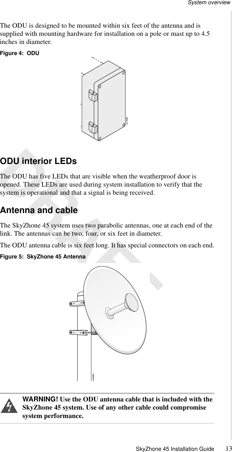 System overview SkyZhone 45 Installation Guide 13 DRAFTThe ODU is designed to be mounted within six feet of the antenna and is supplied with mounting hardware for installation on a pole or mast up to 4.5 inches in diameter.Figure 4:  ODUODU interior LEDsThe ODU has five LEDs that are visible when the weatherproof door is opened. These LEDs are used during system installation to verify that the system is operational and that a signal is being received.Antenna and cableThe SkyZhone 45 system uses two parabolic antennas, one at each end of the link. The antennas can be two, four, or six feet in diameter. The ODU antenna cable is six feet long. It has special connectors on each end.Figure 5:  SkyZhone 45 Antenna WARNING! Use the ODU antenna cable that is included with the SkyZhone 45 system. Use of any other cable could compromise system performance.