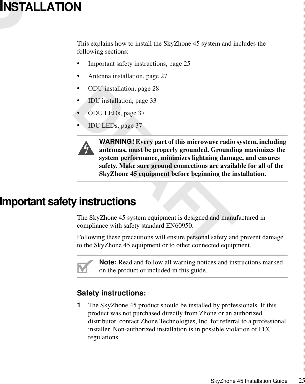 SkyZhone 45 Installation Guide 253 DRAFTINSTALLATIONThis explains how to install the SkyZhone 45 system and includes the following sections:•Important safety instructions, page 25•Antenna installation, page 27•ODU installation, page 28•IDU installation, page 33•ODU LEDs, page 37•IDU LEDs, page 37WARNING! Every part of this microwave radio system, including antennas, must be properly grounded. Grounding maximizes the system performance, minimizes lightning damage, and ensures safety. Make sure ground connections are available for all of the SkyZhone 45 equipment before beginning the installation. Important safety instructions The SkyZhone 45 system equipment is designed and manufactured in compliance with safety standard EN60950.Following these precautions will ensure personal safety and prevent damage to the SkyZhone 45 equipment or to other connected equipment. Note: Read and follow all warning notices and instructions marked on the product or included in this guide.Safety instructions:1The SkyZhone 45 product should be installed by professionals. If this product was not purchased directly from Zhone or an authorized distributor, contact Zhone Technologies, Inc. for referral to a professional installer. Non-authorized installation is in possible violation of FCC regulations.