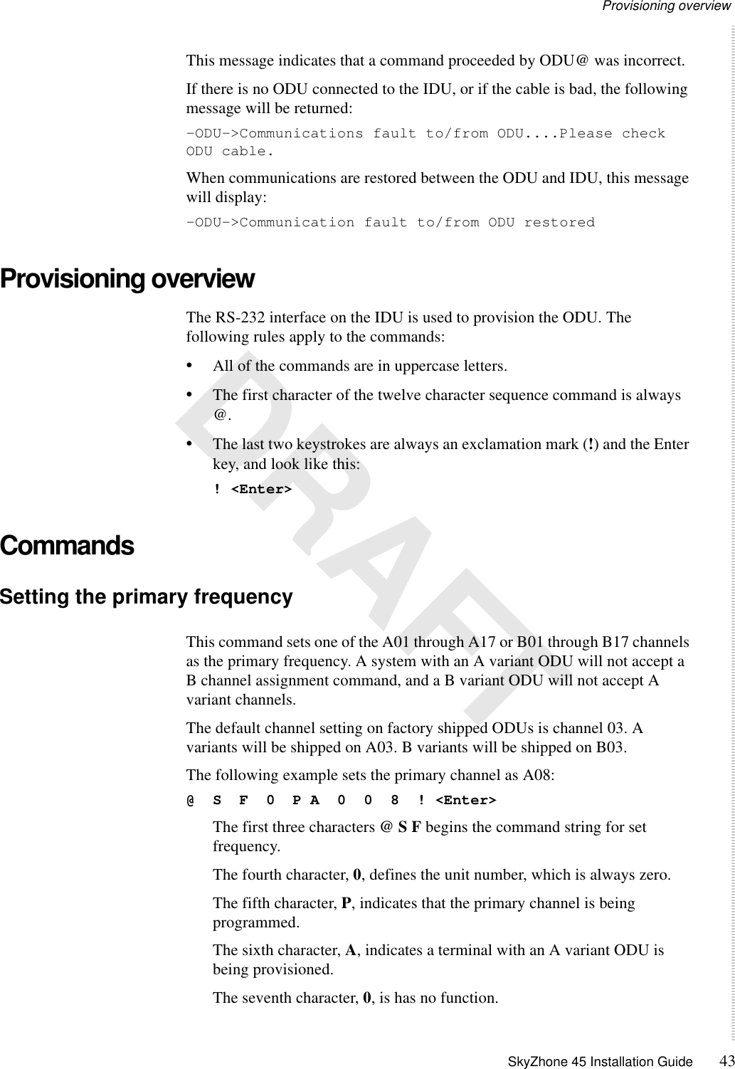 Provisioning overview SkyZhone 45 Installation Guide 43 DRAFTThis message indicates that a command proceeded by ODU@ was incorrect.If there is no ODU connected to the IDU, or if the cable is bad, the following message will be returned:-ODU-&gt;Communications fault to/from ODU....Please check ODU cable.When communications are restored between the ODU and IDU, this message will display:-ODU-&gt;Communication fault to/from ODU restoredProvisioning overviewThe RS-232 interface on the IDU is used to provision the ODU. The following rules apply to the commands:•All of the commands are in uppercase letters.•The first character of the twelve character sequence command is always @. •The last two keystrokes are always an exclamation mark (!) and the Enter key, and look like this: ! &lt;Enter&gt;CommandsSetting the primary frequency This command sets one of the A01 through A17 or B01 through B17 channels as the primary frequency. A system with an A variant ODU will not accept a B channel assignment command, and a B variant ODU will not accept A variant channels.The default channel setting on factory shipped ODUs is channel 03. A variants will be shipped on A03. B variants will be shipped on B03.The following example sets the primary channel as A08:@  S  F  0  P A  0  0  8  ! &lt;Enter&gt;The first three characters @ S F begins the command string for set frequency.The fourth character, 0, defines the unit number, which is always zero.The fifth character, P, indicates that the primary channel is being programmed.The sixth character, A, indicates a terminal with an A variant ODU is being provisioned.The seventh character, 0, is has no function.