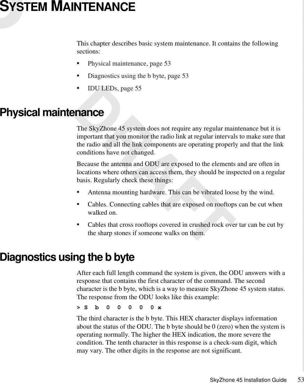SkyZhone 45 Installation Guide 535 DRAFTSYSTEM MAINTENANCE This chapter describes basic system maintenance. It contains the following sections:•Physical maintenance, page 53•Diagnostics using the b byte, page 53•IDU LEDs, page 55Physical maintenanceThe SkyZhone 45 system does not require any regular maintenance but it is important that you monitor the radio link at regular intervals to make sure that the radio and all the link components are operating properly and that the link conditions have not changed.Because the antenna and ODU are exposed to the elements and are often in locations where others can access them, they should be inspected on a regular basis. Regularly check these things:•Antenna mounting hardware. This can be vibrated loose by the wind.•Cables. Connecting cables that are exposed on rooftops can be cut when walked on.•Cables that cross rooftops covered in crushed rock over tar can be cut by the sharp stones if someone walks on them. Diagnostics using the b byteAfter each full length command the system is given, the ODU answers with a response that contains the first character of the command. The second character is the b byte, which is a way to measure SkyZhone 45 system status. The response from the ODU looks like this example:&gt; S  b  0  0  0  0  0 xThe third character is the b byte. This HEX character displays information about the status of the ODU. The b byte should be 0 (zero) when the system is operating normally. The higher the HEX indication, the more severe the condition. The tenth character in this response is a check-sum digit, which may vary. The other digits in the response are not significant. 