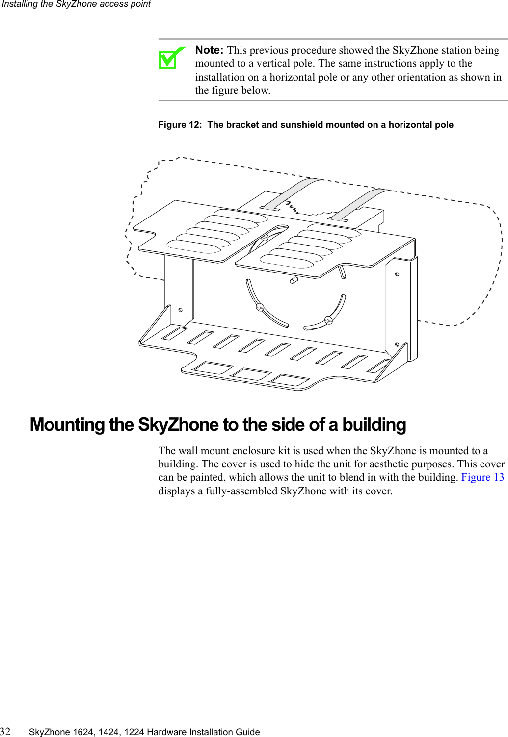 Installing the SkyZhone access point32 SkyZhone 1624, 1424, 1224 Hardware Installation GuideNote: This previous procedure showed the SkyZhone station being mounted to a vertical pole. The same instructions apply to the installation on a horizontal pole or any other orientation as shown in the figure below.Figure 12:  The bracket and sunshield mounted on a horizontal poleMounting the SkyZhone to the side of a buildingThe wall mount enclosure kit is used when the SkyZhone is mounted to a building. The cover is used to hide the unit for aesthetic purposes. This cover can be painted, which allows the unit to blend in with the building. Figure 13 displays a fully-assembled SkyZhone with its cover.