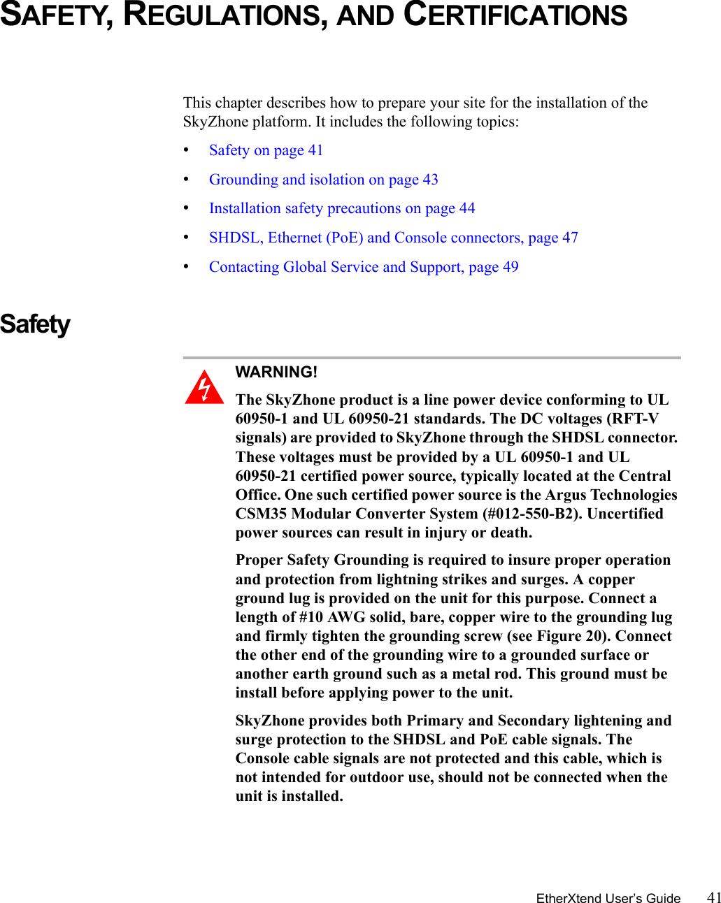 EtherXtend User’s Guide 41SAFETY, REGULATIONS, AND CERTIFICATIONSThis chapter describes how to prepare your site for the installation of the SkyZhone platform. It includes the following topics:•Safety on page 41•Grounding and isolation on page 43•Installation safety precautions on page 44•SHDSL, Ethernet (PoE) and Console connectors, page 47•Contacting Global Service and Support, page 49Safety WARNING!  The SkyZhone product is a line power device conforming to UL 60950-1 and UL 60950-21 standards. The DC voltages (RFT-V signals) are provided to SkyZhone through the SHDSL connector. These voltages must be provided by a UL 60950-1 and UL 60950-21 certified power source, typically located at the Central Office. One such certified power source is the Argus Technologies CSM35 Modular Converter System (#012-550-B2). Uncertified power sources can result in injury or death.Proper Safety Grounding is required to insure proper operation and protection from lightning strikes and surges. A copper ground lug is provided on the unit for this purpose. Connect a length of #10 AWG solid, bare, copper wire to the grounding lug and firmly tighten the grounding screw (see Figure 20). Connect the other end of the grounding wire to a grounded surface or another earth ground such as a metal rod. This ground must be install before applying power to the unit.SkyZhone provides both Primary and Secondary lightening and surge protection to the SHDSL and PoE cable signals. The Console cable signals are not protected and this cable, which is not intended for outdoor use, should not be connected when the unit is installed.