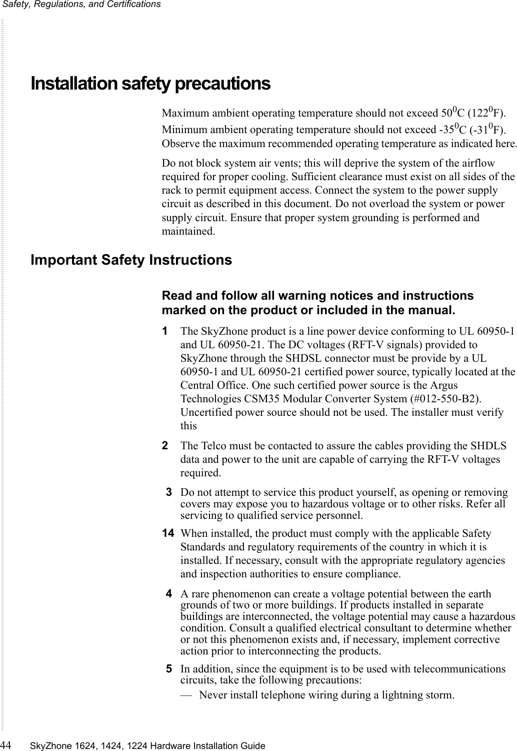 Safety, Regulations, and Certifications44 SkyZhone 1624, 1424, 1224 Hardware Installation Guide Installation safety precautionsMaximum ambient operating temperature should not exceed 500C (1220F). Minimum ambient operating temperature should not exceed -350C (-310F). Observe the maximum recommended operating temperature as indicated here.Do not block system air vents; this will deprive the system of the airflow required for proper cooling. Sufficient clearance must exist on all sides of the rack to permit equipment access. Connect the system to the power supply circuit as described in this document. Do not overload the system or power supply circuit. Ensure that proper system grounding is performed and maintained.Important Safety InstructionsRead and follow all warning notices and instructions marked on the product or included in the manual.1The SkyZhone product is a line power device conforming to UL 60950-1 and UL 60950-21. The DC voltages (RFT-V signals) provided to SkyZhone through the SHDSL connector must be provide by a UL 60950-1 and UL 60950-21 certified power source, typically located at the Central Office. One such certified power source is the Argus Technologies CSM35 Modular Converter System (#012-550-B2). Uncertified power source should not be used. The installer must verify this2The Telco must be contacted to assure the cables providing the SHDLS data and power to the unit are capable of carrying the RFT-V voltages required.3Do not attempt to service this product yourself, as opening or removing covers may expose you to hazardous voltage or to other risks. Refer all servicing to qualified service personnel.14 When installed, the product must comply with the applicable Safety Standards and regulatory requirements of the country in which it is installed. If necessary, consult with the appropriate regulatory agencies and inspection authorities to ensure compliance.4A rare phenomenon can create a voltage potential between the earth grounds of two or more buildings. If products installed in separate buildings are interconnected, the voltage potential may cause a hazardous condition. Consult a qualified electrical consultant to determine whether or not this phenomenon exists and, if necessary, implement corrective action prior to interconnecting the products.5In addition, since the equipment is to be used with telecommunications circuits, take the following precautions:— Never install telephone wiring during a lightning storm.