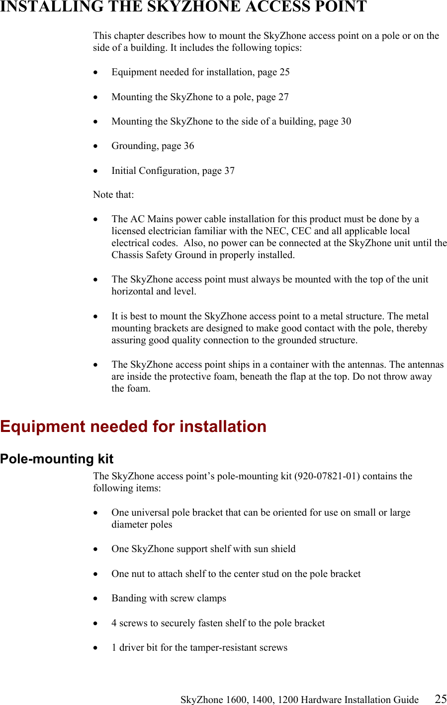                                                    SkyZhone 1600, 1400, 1200 Hardware Installation Guide 25 INSTALLING THE SKYZHONE ACCESS POINT  This chapter describes how to mount the SkyZhone access point on a pole or on the side of a building. It includes the following topics:  •  Equipment needed for installation, page 25  •  Mounting the SkyZhone to a pole, page 27  •  Mounting the SkyZhone to the side of a building, page 30  •  Grounding, page 36  •  Initial Configuration, page 37  Note that:   •  The AC Mains power cable installation for this product must be done by a licensed electrician familiar with the NEC, CEC and all applicable local electrical codes.  Also, no power can be connected at the SkyZhone unit until the Chassis Safety Ground in properly installed.  •  The SkyZhone access point must always be mounted with the top of the unit horizontal and level.  •  It is best to mount the SkyZhone access point to a metal structure. The metal mounting brackets are designed to make good contact with the pole, thereby assuring good quality connection to the grounded structure.  •  The SkyZhone access point ships in a container with the antennas. The antennas are inside the protective foam, beneath the flap at the top. Do not throw away the foam.  Equipment needed for installation Pole-mounting kit The SkyZhone access point’s pole-mounting kit (920-07821-01) contains the following items:  •  One universal pole bracket that can be oriented for use on small or large diameter poles  •  One SkyZhone support shelf with sun shield  •  One nut to attach shelf to the center stud on the pole bracket  •  Banding with screw clamps  •  4 screws to securely fasten shelf to the pole bracket  •  1 driver bit for the tamper-resistant screws 