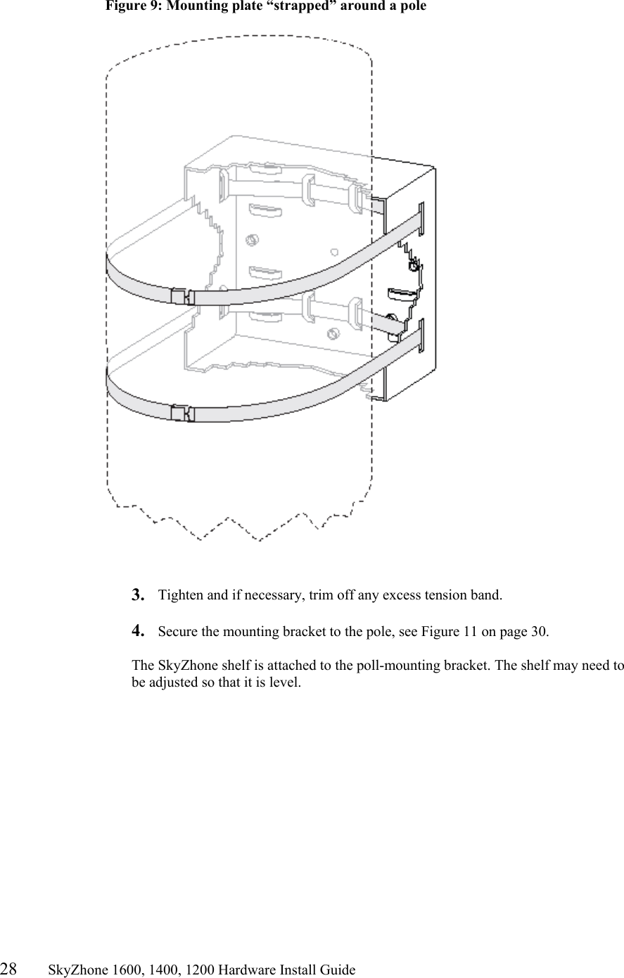 28       SkyZhone 1600, 1400, 1200 Hardware Install Guide           Figure 9: Mounting plate “strapped” around a pole     3.  Tighten and if necessary, trim off any excess tension band.  4.  Secure the mounting bracket to the pole, see Figure 11 on page 30.  The SkyZhone shelf is attached to the poll-mounting bracket. The shelf may need to be adjusted so that it is level.  