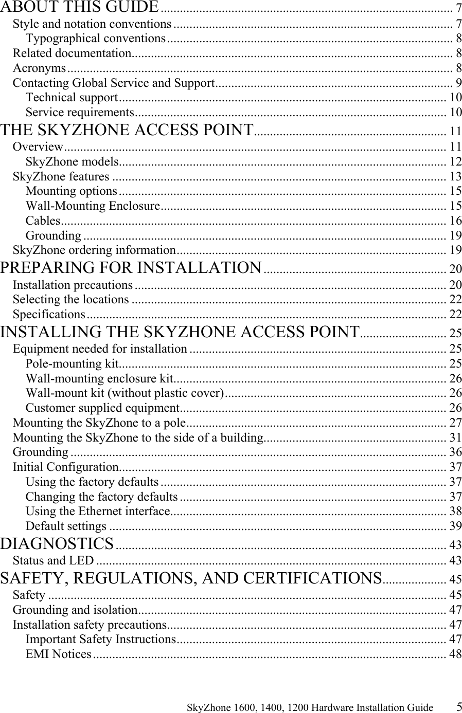                                                    SkyZhone 1600, 1400, 1200 Hardware Installation Guide 5  ABOUT THIS GUIDE........................................................................................... 7 Style and notation conventions ....................................................................................... 7 Typographical conventions......................................................................................... 8 Related documentation.................................................................................................... 8 Acronyms........................................................................................................................8 Contacting Global Service and Support.......................................................................... 9 Technical support...................................................................................................... 10 Service requirements................................................................................................. 10 THE SKYZHONE ACCESS POINT............................................................ 11 Overview....................................................................................................................... 11 SkyZhone models...................................................................................................... 12 SkyZhone features ........................................................................................................ 13 Mounting options...................................................................................................... 15 Wall-Mounting Enclosure......................................................................................... 15 Cables........................................................................................................................ 16 Grounding ................................................................................................................. 19 SkyZhone ordering information.................................................................................... 19 PREPARING FOR INSTALLATION......................................................... 20 Installation precautions ................................................................................................. 20 Selecting the locations .................................................................................................. 22 Specifications................................................................................................................ 22 INSTALLING THE SKYZHONE ACCESS POINT........................... 25 Equipment needed for installation ................................................................................ 25 Pole-mounting kit...................................................................................................... 25 Wall-mounting enclosure kit..................................................................................... 26 Wall-mount kit (without plastic cover)..................................................................... 26 Customer supplied equipment................................................................................... 26 Mounting the SkyZhone to a pole................................................................................. 27 Mounting the SkyZhone to the side of a building......................................................... 31 Grounding ..................................................................................................................... 36 Initial Configuration...................................................................................................... 37 Using the factory defaults ......................................................................................... 37 Changing the factory defaults ................................................................................... 37 Using the Ethernet interface...................................................................................... 38 Default settings ......................................................................................................... 39 DIAGNOSTICS....................................................................................................... 43 Status and LED ............................................................................................................. 43 SAFETY, REGULATIONS, AND CERTIFICATIONS.................... 45 Safety ............................................................................................................................ 45 Grounding and isolation................................................................................................ 47 Installation safety precautions....................................................................................... 47 Important Safety Instructions.................................................................................... 47 EMI Notices.............................................................................................................. 48 