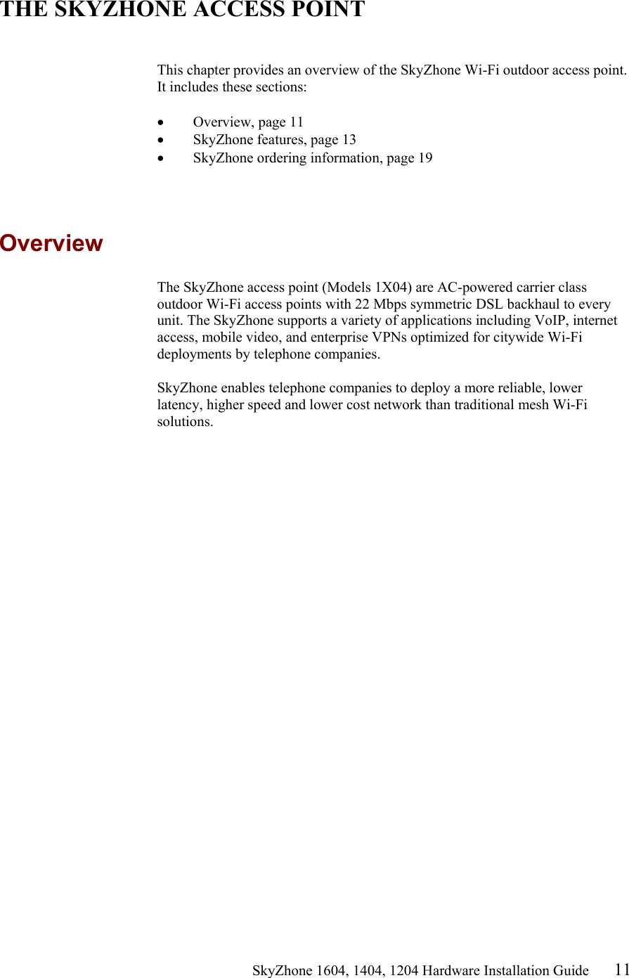                                                  SkyZhone 1604, 1404, 1204 Hardware Installation Guide 11  THE SKYZHONE ACCESS POINT   This chapter provides an overview of the SkyZhone Wi-Fi outdoor access point. It includes these sections:  &bull;  Overview, page 11 &bull;  SkyZhone features, page 13 &bull;  SkyZhone ordering information, page 19  Overview The SkyZhone access point (Models 1X04) are AC-powered carrier class outdoor Wi-Fi access points with 22 Mbps symmetric DSL backhaul to every unit. The SkyZhone supports a variety of applications including VoIP, internet access, mobile video, and enterprise VPNs optimized for citywide Wi-Fi deployments by telephone companies.  SkyZhone enables telephone companies to deploy a more reliable, lower latency, higher speed and lower cost network than traditional mesh Wi-Fi solutions. 