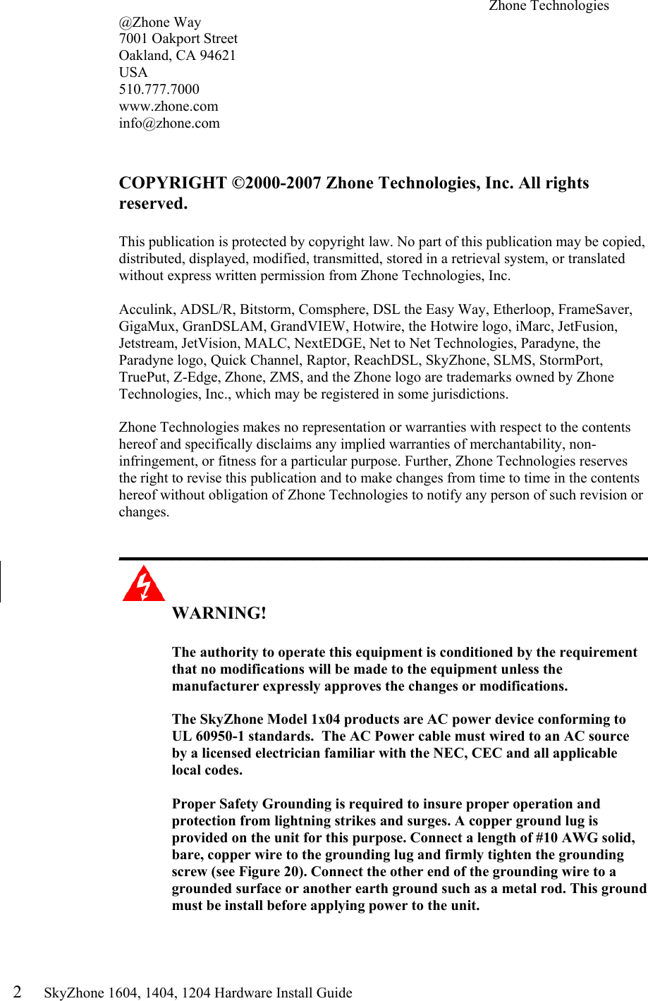 2     SkyZhone 1604, 1404, 1204 Hardware Install Guide Zhone Technologies @Zhone Way 7001 Oakport Street Oakland, CA 94621 USA 510.777.7000 www.zhone.com info@zhone.com   COPYRIGHT &copy;2000-2007 Zhone Technologies, Inc. All rights reserved.  This publication is protected by copyright law. No part of this publication may be copied, distributed, displayed, modified, transmitted, stored in a retrieval system, or translated without express written permission from Zhone Technologies, Inc.  Acculink, ADSL/R, Bitstorm, Comsphere, DSL the Easy Way, Etherloop, FrameSaver, GigaMux, GranDSLAM, GrandVIEW, Hotwire, the Hotwire logo, iMarc, JetFusion, Jetstream, JetVision, MALC, NextEDGE, Net to Net Technologies, Paradyne, the Paradyne logo, Quick Channel, Raptor, ReachDSL, SkyZhone, SLMS, StormPort, TruePut, Z-Edge, Zhone, ZMS, and the Zhone logo are trademarks owned by Zhone Technologies, Inc., which may be registered in some jurisdictions.  Zhone Technologies makes no representation or warranties with respect to the contents hereof and specifically disclaims any implied warranties of merchantability, non-infringement, or fitness for a particular purpose. Further, Zhone Technologies reserves the right to revise this publication and to make changes from time to time in the contents hereof without obligation of Zhone Technologies to notify any person of such revision or changes.  ____________________________________________________________  WARNING!      The authority to operate this equipment is conditioned by the requirement that no modifications will be made to the equipment unless the manufacturer expressly approves the changes or modifications.  The SkyZhone Model 1x04 products are AC power device conforming to UL 60950-1 standards.  The AC Power cable must wired to an AC source by a licensed electrician familiar with the NEC, CEC and all applicable local codes.  Proper Safety Grounding is required to insure proper operation and protection from lightning strikes and surges. A copper ground lug is provided on the unit for this purpose. Connect a length of #10 AWG solid, bare, copper wire to the grounding lug and firmly tighten the grounding screw (see Figure 20). Connect the other end of the grounding wire to a grounded surface or another earth ground such as a metal rod. This ground must be install before applying power to the unit.  