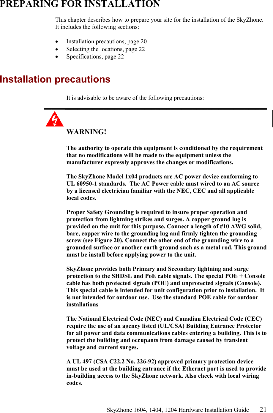                                                   SkyZhone 1604, 1404, 1204 Hardware Installation Guide 21  PREPARING FOR INSTALLATION  This chapter describes how to prepare your site for the installation of the SkyZhone. It includes the following sections:  &bull;  Installation precautions, page 20 &bull;  Selecting the locations, page 22 &bull;  Specifications, page 22  Installation precautions It is advisable to be aware of the following precautions: ____________________________________________________________  WARNING!      The authority to operate this equipment is conditioned by the requirement that no modifications will be made to the equipment unless the manufacturer expressly approves the changes or modifications.  The SkyZhone Model 1x04 products are AC power device conforming to UL 60950-1 standards.  The AC Power cable must wired to an AC source by a licensed electrician familiar with the NEC, CEC and all applicable local codes.  Proper Safety Grounding is required to insure proper operation and protection from lightning strikes and surges. A copper ground lug is provided on the unit for this purpose. Connect a length of #10 AWG solid, bare, copper wire to the grounding lug and firmly tighten the grounding screw (see Figure 20). Connect the other end of the grounding wire to a grounded surface or another earth ground such as a metal rod. This ground must be install before applying power to the unit.  SkyZhone provides both Primary and Secondary lightning and surge protection to the SHDSL and PoE cable signals. The special POE + Console cable has both protected signals (POE) and unprotected signals (Console).  This special cable is intended for unit configuration prior to installation.  It is not intended for outdoor use.  Use the standard POE cable for outdoor installations  The National Electrical Code (NEC) and Canadian Electrical Code (CEC) require the use of an agency listed (UL/CSA) Building Entrance Protector for all power and data communications cables entering a building. This is to protect the building and occupants from damage caused by transient voltage and current surges.   A UL 497 (CSA C22.2 No. 226-92) approved primary protection device must be used at the building entrance if the Ethernet port is used to provide in-building access to the SkyZhone network. Also check with local wiring codes. 