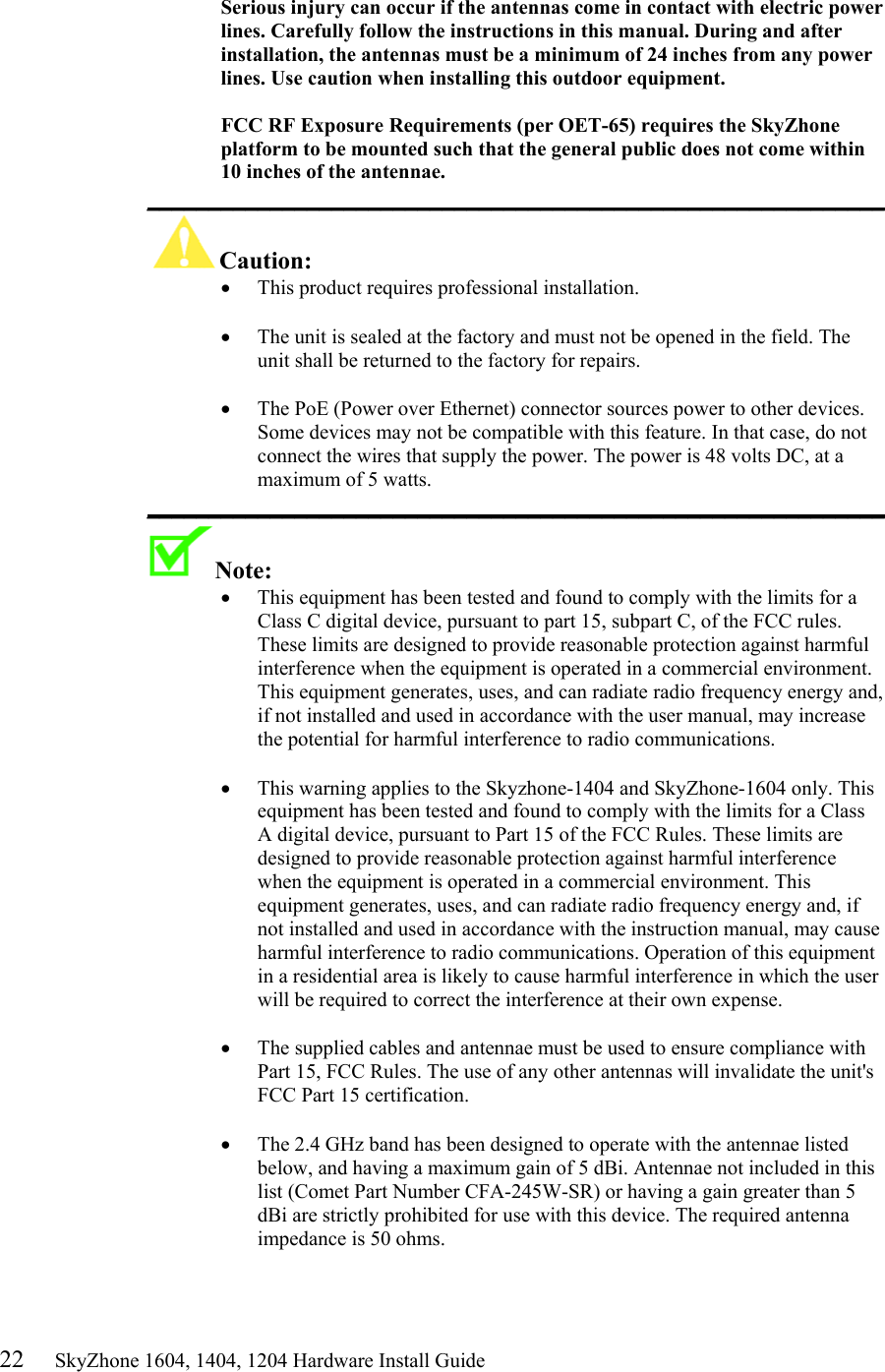 22     SkyZhone 1604, 1404, 1204 Hardware Install Guide  Serious injury can occur if the antennas come in contact with electric power lines. Carefully follow the instructions in this manual. During and after installation, the antennas must be a minimum of 24 inches from any power lines. Use caution when installing this outdoor equipment.  FCC RF Exposure Requirements (per OET-65) requires the SkyZhone platform to be mounted such that the general public does not come within 10 inches of the antennae. ____________________________________________________________ Caution:  &bull;  This product requires professional installation.   &bull;  The unit is sealed at the factory and must not be opened in the field. The unit shall be returned to the factory for repairs.  &bull;  The PoE (Power over Ethernet) connector sources power to other devices. Some devices may not be compatible with this feature. In that case, do not connect the wires that supply the power. The power is 48 volts DC, at a maximum of 5 watts. ____________________________________________________________ Note:   &bull;  This equipment has been tested and found to comply with the limits for a Class C digital device, pursuant to part 15, subpart C, of the FCC rules. These limits are designed to provide reasonable protection against harmful interference when the equipment is operated in a commercial environment. This equipment generates, uses, and can radiate radio frequency energy and, if not installed and used in accordance with the user manual, may increase the potential for harmful interference to radio communications.  &bull;  This warning applies to the Skyzhone-1404 and SkyZhone-1604 only. This equipment has been tested and found to comply with the limits for a Class A digital device, pursuant to Part 15 of the FCC Rules. These limits are designed to provide reasonable protection against harmful interference when the equipment is operated in a commercial environment. This equipment generates, uses, and can radiate radio frequency energy and, if not installed and used in accordance with the instruction manual, may cause harmful interference to radio communications. Operation of this equipment in a residential area is likely to cause harmful interference in which the user will be required to correct the interference at their own expense.  &bull;  The supplied cables and antennae must be used to ensure compliance with Part 15, FCC Rules. The use of any other antennas will invalidate the unit's FCC Part 15 certification.  &bull;  The 2.4 GHz band has been designed to operate with the antennae listed below, and having a maximum gain of 5 dBi. Antennae not included in this list (Comet Part Number CFA-245W-SR) or having a gain greater than 5 dBi are strictly prohibited for use with this device. The required antenna impedance is 50 ohms.   