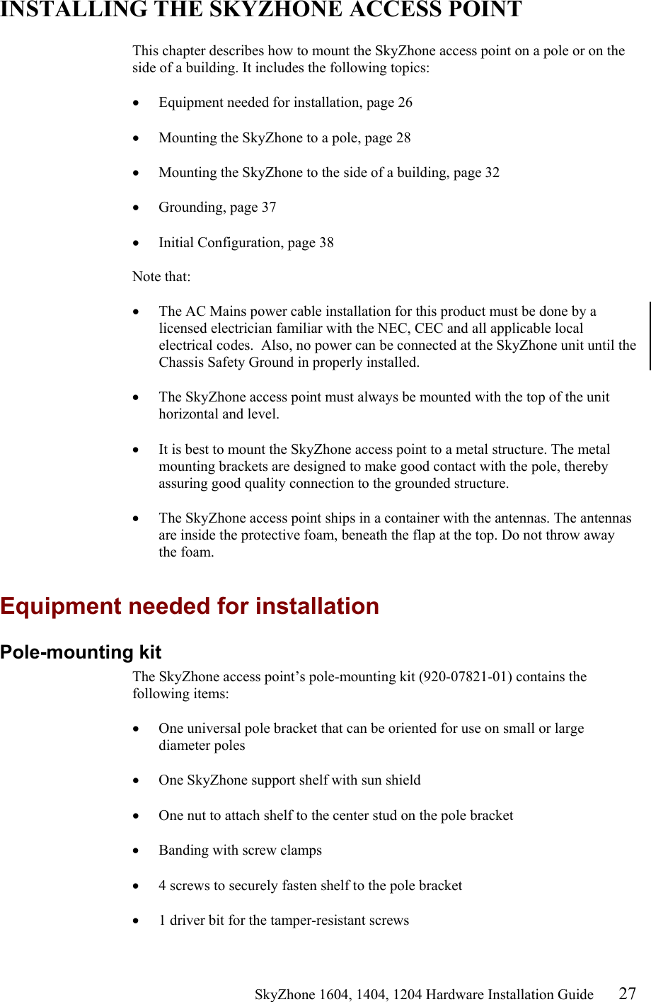                                                   SkyZhone 1604, 1404, 1204 Hardware Installation Guide 27 INSTALLING THE SKYZHONE ACCESS POINT  This chapter describes how to mount the SkyZhone access point on a pole or on the side of a building. It includes the following topics:  •  Equipment needed for installation, page 26  •  Mounting the SkyZhone to a pole, page 28  •  Mounting the SkyZhone to the side of a building, page 32  •  Grounding, page 37  •  Initial Configuration, page 38  Note that:   •  The AC Mains power cable installation for this product must be done by a licensed electrician familiar with the NEC, CEC and all applicable local electrical codes.  Also, no power can be connected at the SkyZhone unit until the Chassis Safety Ground in properly installed.  •  The SkyZhone access point must always be mounted with the top of the unit horizontal and level.  •  It is best to mount the SkyZhone access point to a metal structure. The metal mounting brackets are designed to make good contact with the pole, thereby assuring good quality connection to the grounded structure.  •  The SkyZhone access point ships in a container with the antennas. The antennas are inside the protective foam, beneath the flap at the top. Do not throw away the foam.  Equipment needed for installation Pole-mounting kit The SkyZhone access point’s pole-mounting kit (920-07821-01) contains the following items:  •  One universal pole bracket that can be oriented for use on small or large diameter poles  •  One SkyZhone support shelf with sun shield  •  One nut to attach shelf to the center stud on the pole bracket  •  Banding with screw clamps  •  4 screws to securely fasten shelf to the pole bracket  •  1 driver bit for the tamper-resistant screws 