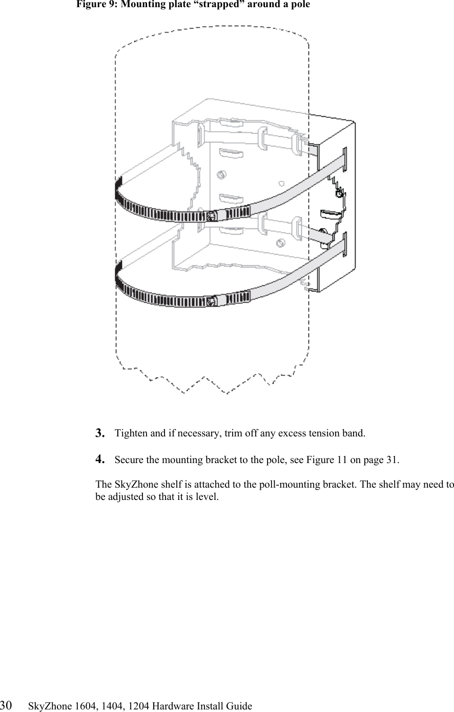 30     SkyZhone 1604, 1404, 1204 Hardware Install Guide  Figure 9: Mounting plate “strapped” around a pole     3.  Tighten and if necessary, trim off any excess tension band.  4.  Secure the mounting bracket to the pole, see Figure 11 on page 31.  The SkyZhone shelf is attached to the poll-mounting bracket. The shelf may need to be adjusted so that it is level.  