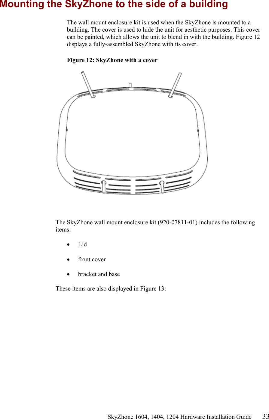                                                   SkyZhone 1604, 1404, 1204 Hardware Installation Guide 33 Mounting the SkyZhone to the side of a building The wall mount enclosure kit is used when the SkyZhone is mounted to a building. The cover is used to hide the unit for aesthetic purposes. This cover can be painted, which allows the unit to blend in with the building. Figure 12 displays a fully-assembled SkyZhone with its cover.  Figure 12: SkyZhone with a cover     The SkyZhone wall mount enclosure kit (920-07811-01) includes the following items:  &bull;  Lid  &bull;  front cover  &bull;  bracket and base   These items are also displayed in Figure 13:  