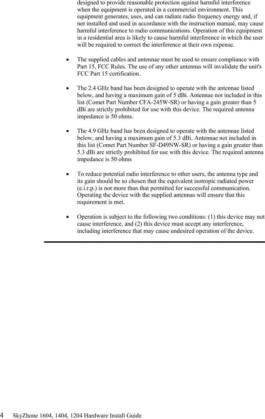 4     SkyZhone 1604, 1404, 1204 Hardware Install Guide designed to provide reasonable protection against harmful interference when the equipment is operated in a commercial environment. This equipment generates, uses, and can radiate radio frequency energy and, if not installed and used in accordance with the instruction manual, may cause harmful interference to radio communications. Operation of this equipment in a residential area is likely to cause harmful interference in which the user will be required to correct the interference at their own expense.  &bull;  The supplied cables and antennae must be used to ensure compliance with Part 15, FCC Rules. The use of any other antennas will invalidate the unit's FCC Part 15 certification.  &bull;  The 2.4 GHz band has been designed to operate with the antennae listed below, and having a maximum gain of 5 dBi. Antennae not included in this list (Comet Part Number CFA-245W-SR) or having a gain greater than 5 dBi are strictly prohibited for use with this device. The required antenna impedance is 50 ohms.   &bull;  The 4.9 GHz band has been designed to operate with the antennae listed below, and having a maximum gain of 5.3 dBi. Antennae not included in this list (Comet Part Number SF-D49NW-SR) or having a gain greater than 5.3 dBi are strictly prohibited for use with this device. The required antenna impedance is 50 ohms  &bull;  To reduce potential radio interference to other users, the antenna type and its gain should be so chosen that the equivalent isotropic radiated power (e.i.r.p.) is not more than that permitted for successful communication. Operating the device with the supplied antennas will ensure that this requirement is met.  &bull;  Operation is subject to the following two conditions: (1) this device may not cause interference, and (2) this device must accept any interference, including interference that may cause undesired operation of the device. ____________________________________________________________  