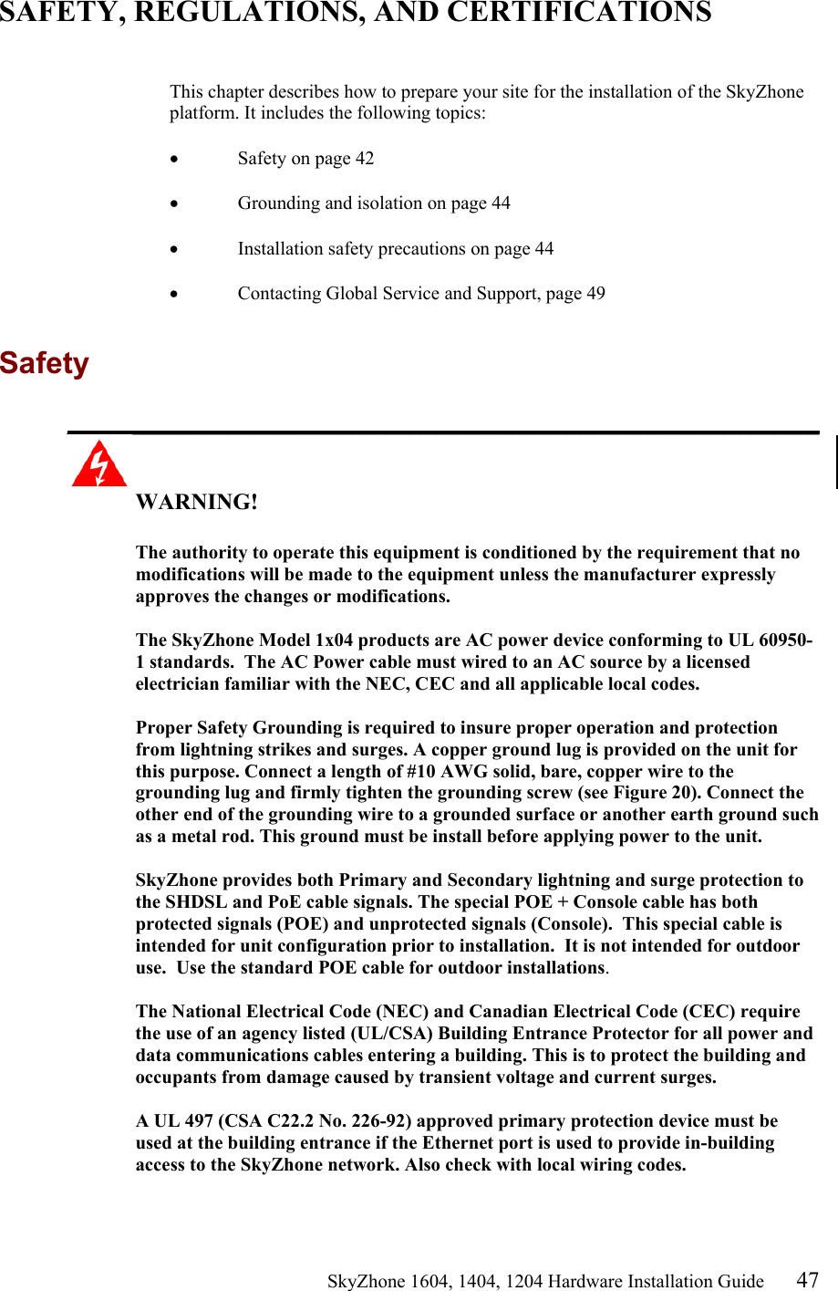                                                   SkyZhone 1604, 1404, 1204 Hardware Installation Guide 47 SAFETY, REGULATIONS, AND CERTIFICATIONS   This chapter describes how to prepare your site for the installation of the SkyZhone platform. It includes the following topics:  &bull;  Safety on page 42  &bull;  Grounding and isolation on page 44  &bull;  Installation safety precautions on page 44  &bull;  Contacting Global Service and Support, page 49  Safety  __________________________________________________________________  WARNING!      The authority to operate this equipment is conditioned by the requirement that no modifications will be made to the equipment unless the manufacturer expressly approves the changes or modifications.  The SkyZhone Model 1x04 products are AC power device conforming to UL 60950-1 standards.  The AC Power cable must wired to an AC source by a licensed electrician familiar with the NEC, CEC and all applicable local codes.  Proper Safety Grounding is required to insure proper operation and protection from lightning strikes and surges. A copper ground lug is provided on the unit for this purpose. Connect a length of #10 AWG solid, bare, copper wire to the grounding lug and firmly tighten the grounding screw (see Figure 20). Connect the other end of the grounding wire to a grounded surface or another earth ground such as a metal rod. This ground must be install before applying power to the unit.  SkyZhone provides both Primary and Secondary lightning and surge protection to the SHDSL and PoE cable signals. The special POE + Console cable has both protected signals (POE) and unprotected signals (Console).  This special cable is intended for unit configuration prior to installation.  It is not intended for outdoor use.  Use the standard POE cable for outdoor installations.  The National Electrical Code (NEC) and Canadian Electrical Code (CEC) require the use of an agency listed (UL/CSA) Building Entrance Protector for all power and data communications cables entering a building. This is to protect the building and occupants from damage caused by transient voltage and current surges.   A UL 497 (CSA C22.2 No. 226-92) approved primary protection device must be used at the building entrance if the Ethernet port is used to provide in-building access to the SkyZhone network. Also check with local wiring codes.  