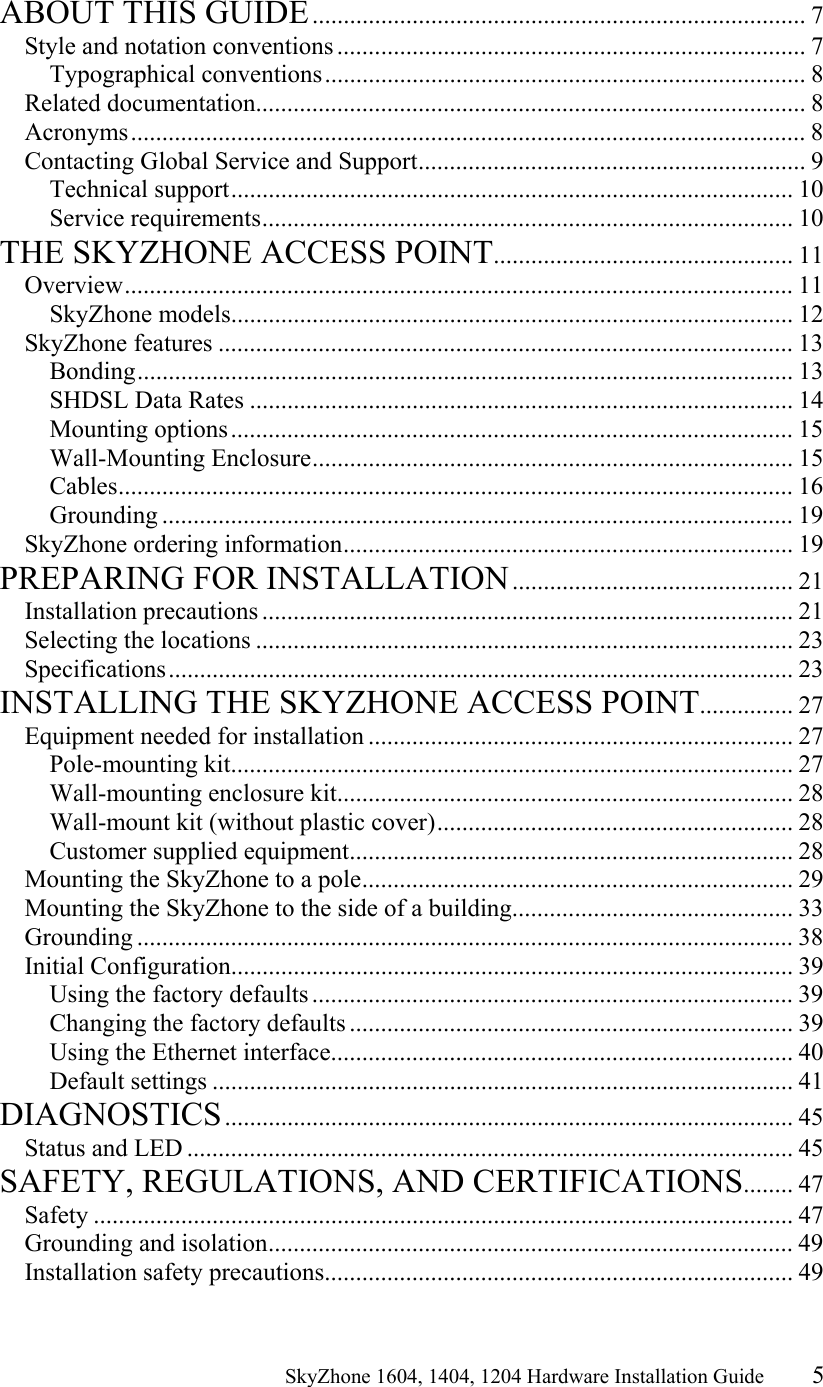                                                   SkyZhone 1604, 1404, 1204 Hardware Installation Guide 5  ABOUT THIS GUIDE............................................................................... 7 Style and notation conventions ........................................................................... 7 Typographical conventions............................................................................. 8 Related documentation........................................................................................ 8 Acronyms............................................................................................................ 8 Contacting Global Service and Support.............................................................. 9 Technical support.......................................................................................... 10 Service requirements..................................................................................... 10 THE SKYZHONE ACCESS POINT................................................ 11 Overview........................................................................................................... 11 SkyZhone models.......................................................................................... 12 SkyZhone features ............................................................................................ 13 Bonding......................................................................................................... 13 SHDSL Data Rates ....................................................................................... 14 Mounting options.......................................................................................... 15 Wall-Mounting Enclosure............................................................................. 15 Cables............................................................................................................ 16 Grounding ..................................................................................................... 19 SkyZhone ordering information........................................................................ 19 PREPARING FOR INSTALLATION............................................. 21 Installation precautions ..................................................................................... 21 Selecting the locations ...................................................................................... 23 Specifications.................................................................................................... 23 INSTALLING THE SKYZHONE ACCESS POINT............... 27 Equipment needed for installation .................................................................... 27 Pole-mounting kit.......................................................................................... 27 Wall-mounting enclosure kit......................................................................... 28 Wall-mount kit (without plastic cover)......................................................... 28 Customer supplied equipment....................................................................... 28 Mounting the SkyZhone to a pole..................................................................... 29 Mounting the SkyZhone to the side of a building............................................. 33 Grounding ......................................................................................................... 38 Initial Configuration.......................................................................................... 39 Using the factory defaults ............................................................................. 39 Changing the factory defaults ....................................................................... 39 Using the Ethernet interface.......................................................................... 40 Default settings ............................................................................................. 41 DIAGNOSTICS........................................................................................... 45 Status and LED ................................................................................................. 45 SAFETY, REGULATIONS, AND CERTIFICATIONS........ 47 Safety ................................................................................................................ 47 Grounding and isolation.................................................................................... 49 Installation safety precautions........................................................................... 49 