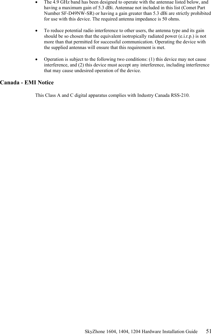                                                   SkyZhone 1604, 1404, 1204 Hardware Installation Guide 51 &bull;  The 4.9 GHz band has been designed to operate with the antennae listed below, and having a maximum gain of 5.3 dBi. Antennae not included in this list (Comet Part Number SF-D49NW-SR) or having a gain greater than 5.3 dBi are strictly prohibited for use with this device. The required antenna impedance is 50 ohms.   &bull;  To reduce potential radio interference to other users, the antenna type and its gain should be so chosen that the equivalent isotropically radiated power (e.i.r.p.) is not more than that permitted for successful communication. Operating the device with the supplied antennas will ensure that this requirement is met.   &bull;  Operation is subject to the following two conditions: (1) this device may not cause interference, and (2) this device must accept any interference, including interference that may cause undesired operation of the device.   Canada - EMI Notice  This Class A and C digital apparatus complies with Industry Canada RSS-210. 